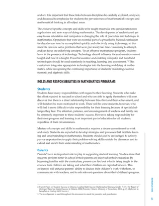 and art. It is important that these links between disciplines be carefully explored, analysed,
and discussed to emphasize for students the pervasiveness of mathematical concepts and
mathematical thinking in all subject areas.

The choice of specific concepts and skills to be taught must take into consideration new
applications and new ways of doing mathematics. The development of sophisticated yet
easy-to-use calculators and computers is changing the role of procedure and technique in
mathematics. Operations that were an essential part of a procedures-focused curriculum
for decades can now be accomplished quickly and effectively using technology, so that
students can now solve problems that were previously too time-consuming to attempt,
and can focus on underlying concepts. “In an effective mathematics program, students
learn in the presence of technology. Technology should influence the mathematics content
taught and how it is taught. Powerful assistive and enabling computer and handheld
technologies should be used seamlessly in teaching, learning, and assessment.”2 This
curriculum integrates appropriate technologies into the learning and doing of mathe-
matics, while recognizing the continuing importance of students’ mastering essential
numeric and algebraic skills.


ROLES AND RESPONSIBILITIES IN MATHEMATICS PROGRAMS
Students
Students have many responsibilities with regard to their learning. Students who make
the effort required to succeed in school and who are able to apply themselves will soon
discover that there is a direct relationship between this effort and their achievement, and
will therefore be more motivated to work. There will be some students, however, who
will find it more difficult to take responsibility for their learning because of special chal-
lenges they face. The attention, patience, and encouragement of teachers and family can
be extremely important to these students’ success. However, taking responsibility for
their own progress and learning is an important part of education for all students,
regardless of their circumstances.

Mastery of concepts and skills in mathematics requires a sincere commitment to work
and study. Students are expected to develop strategies and processes that facilitate learn-
ing and understanding in mathematics. Students should also be encouraged to actively
pursue opportunities to apply their problem-solving skills outside the classroom and to
extend and enrich their understanding of mathematics.

Parents
Parents3 have an important role to play in supporting student learning. Studies show that
students perform better in school if their parents are involved in their education. By
becoming familiar with the curriculum, parents can find out what is being taught in the
courses their children are taking and what their children are expected to learn. This
awareness will enhance parents’ ability to discuss their children’s work with them, to
communicate with teachers, and to ask relevant questions about their children’s progress.
                                                                                                                              INTRODUCTION




2. Expert Panel on Student Success in Ontario, Leading Math Success: Mathematical Literacy, Grades 7–12 – The Report of
   the Expert Panel on Student Success in Ontario, 2004 (Toronto: Ontario Ministry of Education, 2004), p. 47. (Referred to
   hereafter as Leading Math Success.)
3. The word parents is used throughout this document to stand for parent(s) and guardian(s).

                                                                                                                              5
 
