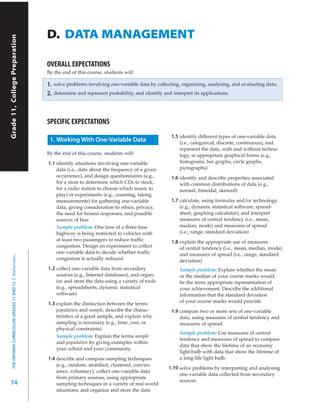 Grade 11, University/College Preparation

                                                              D. DATA MANAGEMENT
      Grade 11, College Preparation




                                                              OVERALL EXPECTATIONS
                                                              By the end of this course, students will:

                                                              1.   solve problems involving one-variable data by collecting, organizing, analysing, and evaluating data;
                                                              2.   determine and represent probability, and identify and interpret its applications.




                                                              SPECIFIC EXPECTATIONS
                                                                                                                         1.5 identify different types of one-variable data
                                                               1. Working With One-Variable Data                             (i.e., categorical, discrete, continuous), and
                                                                                                                             represent the data, with and without techno-
                                                              By the end of this course, students will:                      logy, in appropriate graphical forms (e.g.,
                                                              1.1 identify situations involving one-variable                 histograms, bar graphs, circle graphs,
                                                                  data (i.e., data about the frequency of a given            pictographs)
                                                                  occurrence), and design questionnaires (e.g.,          1.6 identify and describe properties associated
                                                                  for a store to determine which CDs to stock,               with common distributions of data (e.g.,
                                                                  for a radio station to choose which music to               normal, bimodal, skewed)
                                                                  play) or experiments (e.g., counting, taking
                                                                  measurements) for gathering one-variable               1.7 calculate, using formulas and/or technology
                                                                  data, giving consideration to ethics, privacy,             (e.g., dynamic statistical software, spread-
                                                                  the need for honest responses, and possible                sheet, graphing calculator), and interpret
                                                                  sources of bias                                            measures of central tendency (i.e., mean,
                                                                  Sample problem: One lane of a three-lane                   median, mode) and measures of spread
                                                                  highway is being restricted to vehicles with               (i.e., range, standard deviation)
                                                                  at least two passengers to reduce trafﬁc               1.8 explain the appropriate use of measures
                                                                  congestion. Design an experiment to collect                of central tendency (i.e., mean, median, mode)
                                                                  one-variable data to decide whether trafﬁc                 and measures of spread (i.e., range, standard
     THE ONTARIO CURRICULUM, GRADES 11 AND 12 | Mathematics




                                                                  congestion is actually reduced.                            deviation)
                                                              1.2 collect one-variable data from secondary                   Sample problem: Explain whether the mean
                                                                  sources (e.g., Internet databases), and organ-             or the median of your course marks would
                                                                  ize and store the data using a variety of tools            be the more appropriate representation of
                                                                  (e.g., spreadsheets, dynamic statistical                   your achievement. Describe the additional
                                                                  software)                                                  information that the standard deviation
                                                              1.3 explain the distinction between the terms                  of your course marks would provide.
                                                                  population and sample, describe the charac-            1.9 compare two or more sets of one-variable
                                                                  teristics of a good sample, and explain why                data, using measures of central tendency and
                                                                  sampling is necessary (e.g., time, cost, or                measures of spread
                                                                  physical constraints)
                                                                                                                             Sample problem: Use measures of central
                                                                  Sample problem: Explain the terms sample
                                                                                                                             tendency and measures of spread to compare
                                                                  and population by giving examples within
                                                                                                                             data that show the lifetime of an economy
                                                                  your school and your community.
                                                                                                                             light bulb with data that show the lifetime of
                                                              1.4 describe and compare sampling techniques                   a long-life light bulb.
                                                                  (e.g., random, stratiﬁed, clustered, conven-
                                                                                                                        1.10 solve problems by interpreting and analysing
                                                                  ience, voluntary); collect one-variable data
                                                                                                                             one-variable data collected from secondary
                                                                  from primary sources, using appropriate
74                                                                                                                           sources
                                                                  sampling techniques in a variety of real-world
                                                                  situations; and organize and store the data
 