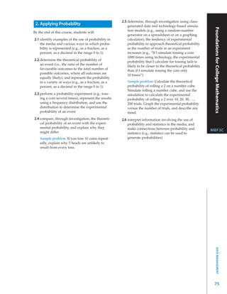 2.5 determine, through investigation using class-
 2. Applying Probability                                   generated data and technology-based simula-




                                                                                                                 Foundations for College Mathematics
                                                           tion models (e.g., using a random-number
By the end of this course, students will:
                                                           generator on a spreadsheet or on a graphing
2.1 identify examples of the use of probability in         calculator), the tendency of experimental
    the media and various ways in which proba-             probability to approach theoretical probability
    bility is represented (e.g., as a fraction, as a       as the number of trials in an experiment
    percent, as a decimal in the range 0 to 1)             increases (e.g., “If I simulate tossing a coin
                                                           1000 times using technology, the experimental
2.2 determine the theoretical probability of               probability that I calculate for tossing tails is
    an event (i.e., the ratio of the number of             likely to be closer to the theoretical probability
    favourable outcomes to the total number of             than if I simulate tossing the coin only
    possible outcomes, where all outcomes are              10 times”)
    equally likely), and represent the probability
    in a variety of ways (e.g., as a fraction, as a       Sample problem: Calculate the theoretical
    percent, as a decimal in the range 0 to 1)            probability of rolling a 2 on a number cube.
                                                          Simulate rolling a number cube, and use the
2.3 perform a probability experiment (e.g., toss-         simulation to calculate the experimental
    ing a coin several times), represent the results      probability of rolling a 2 over 10, 20, 30, …,
    using a frequency distribution, and use the           200 trials. Graph the experimental probability
    distribution to determine the experimental            versus the number of trials, and describe any
    probability of an event                               trend.
2.4 compare, through investigation, the theoreti-      2.6 interpret information involving the use of
    cal probability of an event with the experi-           probability and statistics in the media, and
    mental probability, and explain why they               make connections between probability and
    might differ
                                                                                                                MBF3C
                                                           statistics (e.g., statistics can be used to
    Sample problem: If you toss 10 coins repeat-           generate probabilities)
    edly, explain why 5 heads are unlikely to
    result from every toss.




                                                                                                                       DATA MANAGEMENT




                                                                                                                 75
 