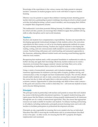 Knowledge of the expectations in the various courses also helps parents to interpret
                                                         teachers’ comments on student progress and to work with them to improve student
                                                         learning.

                                                         Effective ways for parents to support their children’s learning include attending parent-
                                                         teacher interviews, participating in parent workshops, becoming involved in school council
                                                         activities (including becoming a school council member), and encouraging their children
                                                         to complete their assignments at home.

                                                         The mathematics curriculum promotes lifelong learning. In addition to supporting regu-
                                                         lar school activities, parents can encourage their children to apply their problem-solving
                                                         skills to other disciplines and to real-world situations.

                                                         Teachers
                                                         Teachers and students have complementary responsibilities. Teachers are responsible for
                                                         developing appropriate instructional strategies to help students achieve the curriculum
                                                         expectations for their courses, as well as for developing appropriate methods for assess-
                                                         ing and evaluating student learning. Teachers also support students in developing the
                                                         reading, writing, and oral communication skills needed for success in their mathematics
                                                         courses. Teachers bring enthusiasm and varied teaching and assessment approaches to
                                                         the classroom, addressing different student needs and ensuring sound learning opportu-
                                                         nities for every student.

                                                         Recognizing that students need a solid conceptual foundation in mathematics in order to
                                                         further develop and apply their knowledge effectively, teachers endeavour to create a
                                                         classroom environment that engages students’ interest and helps them arrive at the
                                                         understanding of mathematics that is critical to further learning.

                                                         Using a variety of instructional, assessment, and evaluation strategies, teachers provide
                                                         numerous opportunities for students to develop skills of inquiry, problem solving, and
                                                         communication as they investigate and learn fundamental concepts. The activities offered
                                                         should enable students not only to make connections among these concepts throughout
                                                         the course but also to relate and apply them to relevant societal, environmental, and
                                                         economic contexts. Opportunities to relate knowledge and skills to these wider contexts –
                                                         to the goals and concerns of the world in which they live – will motivate students to learn
THE ONTARIO CURRICULUM, GRADES 11 AND 12 | Mathematics




                                                         and to become lifelong learners.

                                                         Principals
                                                         The principal works in partnership with teachers and parents to ensure that each student
                                                         has access to the best possible educational experience. To support student learning, prin-
                                                         cipals ensure that the Ontario curriculum is being properly implemented in all classrooms
                                                         through the use of a variety of instructional approaches. They also ensure that appropriate
                                                         resources are made available for teachers and students. To enhance teaching and learning
                                                         in all subjects, including mathematics, principals promote learning teams and work with
                                                         teachers to facilitate participation in professional-development activities.

                                                         Principals are also responsible for ensuring that every student who has an Individual
                                                         Education Plan (IEP) is receiving the modifications and/or accommodations described
                                                         in his or her plan – in other words, for ensuring that the IEP is properly developed,
                                                         implemented, and monitored.


         6
 