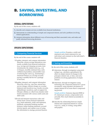 B. SAVING, INVESTING, AND




                                                                                                                Mathematics for Work and Everyday Life
   BORROWING

OVERALL EXPECTATIONS
By the end of this course, students will:

1.   describe and compare services available from financial institutions;
2.   demonstrate an understanding of simple and compound interest, and solve problems involving
     related applications;
3.   interpret information about different ways of borrowing and their associated costs, and make and
     justify informed borrowing decisions.




SPECIFIC EXPECTATIONS
                                                               Sample problem: Examine a credit card
 1. Comparing Financial Services                               statement and a bank statement for one
                                                               individual, and comment on the individual’s     MEL3E
By the end of this course, students will:                      ﬁnancial situation.
1.1 gather, interpret, and compare information
    about the various savings alternatives com-
    monly available from ﬁnancial institutions
                                                            2. Saving and Investing
    (e.g., savings and chequing accounts, term
                                                           By the end of this course, students will:
    investments), the related costs (e.g., cost
    of cheques, monthly statement fees, early              2.1 determine, through investigation using tech-
    withdrawal penalties), and possible ways                   nology (e.g., calculator, spreadsheet), the
    of reducing the costs (e.g., maintaining a                 effect on simple interest of changes in the
    minimum balance in a savings account;                      principal, interest rate, or time, and solve
    paying a monthly ﬂat fee for a package                     problems involving applications of simple
    of services)                                               interest
1.2 gather, interpret, and compare information             2.2 determine, through investigation using
    about the costs (e.g., user fees, annual fees,             technology, the compound interest for a given
    service charges, interest charges on overdue               investment, using repeated calculations of
    balances) and incentives (e.g., loyalty rewards;           simple interest for no more than 6 compound-
    philanthropic incentives, such as support for              ing periods
    Olympic athletes or a Red Cross disaster relief
                                                               Sample problem: Someone deposits $5000 at
    fund) associated with various credit cards and
                                                               4% interest per annum, compounded semi-
    debit cards
                                                                                                                       SAVING, INVESTING, AND BORROWING



                                                               annually. How much interest accumulates in
1.3 read and interpret transaction codes and                   3 years?
    entries from various ﬁnancial statements
    (e.g., bank statement, credit card statement,
                                                           2.3 describe the relationship between simple
                                                               interest and compound interest in various
    passbook, automated banking machine
                                                               ways (i.e., orally, in writing, using tables
    printout, online banking statement, account
                                                               and graphs)
    activity report), and explain ways of using
    the information to manage personal ﬁnances




                                                                                                                81
 