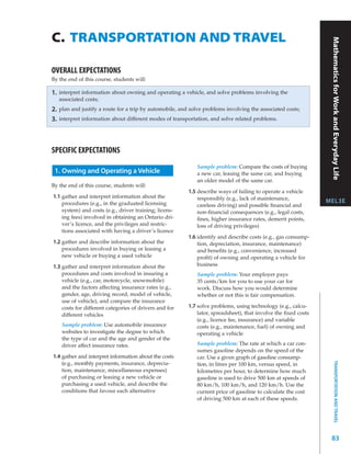 C. TRANSPORTATION AND TRAVEL




                                                                                                                   Mathematics for Work and Everyday Life
OVERALL EXPECTATIONS
By the end of this course, students will:

1.   interpret information about owning and operating a vehicle, and solve problems involving the
     associated costs;
2.   plan and justify a route for a trip by automobile, and solve problems involving the associated costs;
3.   interpret information about different modes of transportation, and solve related problems.




SPECIFIC EXPECTATIONS
                                                              Sample problem: Compare the costs of buying
 1. Owning and Operating a Vehicle                            a new car, leasing the same car, and buying
                                                              an older model of the same car.
By the end of this course, students will:
                                                           1.5 describe ways of failing to operate a vehicle
1.1 gather and interpret information about the                 responsibly (e.g., lack of maintenance,
    procedures (e.g., in the graduated licensing                                                                  MEL3E
                                                               careless driving) and possible ﬁnancial and
    system) and costs (e.g., driver training; licens-          non-ﬁnancial consequences (e.g., legal costs,
    ing fees) involved in obtaining an Ontario dri-            ﬁnes, higher insurance rates, demerit points,
    ver’s licence, and the privileges and restric-             loss of driving privileges)
    tions associated with having a driver’s licence
                                                           1.6 identify and describe costs (e.g., gas consump-
1.2 gather and describe information about the                  tion, depreciation, insurance, maintenance)
    procedures involved in buying or leasing a                 and beneﬁts (e.g., convenience, increased
    new vehicle or buying a used vehicle                       proﬁt) of owning and operating a vehicle for
1.3 gather and interpret information about the                 business
    procedures and costs involved in insuring a               Sample problem: Your employer pays
    vehicle (e.g., car, motorcycle, snowmobile)               35 cents/km for you to use your car for
    and the factors affecting insurance rates (e.g.,          work. Discuss how you would determine
    gender, age, driving record, model of vehicle,            whether or not this is fair compensation.
    use of vehicle), and compare the insurance
    costs for different categories of drivers and for      1.7 solve problems, using technology (e.g., calcu-
    different vehicles                                         lator, spreadsheet), that involve the ﬁxed costs
                                                               (e.g., licence fee, insurance) and variable
      Sample problem: Use automobile insurance                 costs (e.g., maintenance, fuel) of owning and
      websites to investigate the degree to which              operating a vehicle
      the type of car and the age and gender of the
      driver affect insurance rates.                          Sample problem: The rate at which a car con-
                                                              sumes gasoline depends on the speed of the
1.4 gather and interpret information about the costs          car. Use a given graph of gasoline consump-
                                                                                                                          TRANSPORTATION AND TRAVEL




    (e.g., monthly payments, insurance, deprecia-             tion, in litres per 100 km, versus speed, in
    tion, maintenance, miscellaneous expenses)                kilometres per hour, to determine how much
    of purchasing or leasing a new vehicle or                 gasoline is used to drive 500 km at speeds of
    purchasing a used vehicle, and describe the               80 km/h, 100 km/h, and 120 km/h. Use the
    conditions that favour each alternative                   current price of gasoline to calculate the cost
                                                              of driving 500 km at each of these speeds.




                                                                                                                   83
 