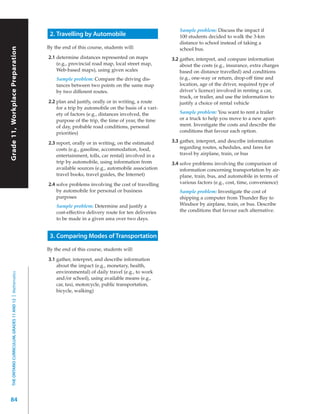 Sample problem: Discuss the impact if
                                                             2. Travelling by Automobile                              100 students decided to walk the 3-km
                                                                                                                      distance to school instead of taking a
 Grade 11, Workplace Preparation



                                                            By the end of this course, students will:
Grade 11, Workplace Preparation



                                                                                                                      school bus.
                                                            2.1 determine distances represented on maps            3.2 gather, interpret, and compare information
                                                                (e.g., provincial road map, local street map,          about the costs (e.g., insurance, extra charges
                                                                Web-based maps), using given scales                    based on distance travelled) and conditions
                                                                Sample problem: Compare the driving dis-               (e.g., one-way or return, drop-off time and
                                                                tances between two points on the same map              location, age of the driver, required type of
                                                                by two different routes.                               driver’s licence) involved in renting a car,
                                                                                                                       truck, or trailer, and use the information to
                                                            2.2 plan and justify, orally or in writing, a route        justify a choice of rental vehicle
                                                                for a trip by automobile on the basis of a vari-
                                                                ety of factors (e.g., distances involved, the         Sample problem: You want to rent a trailer
                                                                purpose of the trip, the time of year, the time       or a truck to help you move to a new apart-
                                                                of day, probable road conditions, personal            ment. Investigate the costs and describe the
                                                                priorities)                                           conditions that favour each option.

                                                            2.3 report, orally or in writing, on the estimated     3.3 gather, interpret, and describe information
                                                                costs (e.g., gasoline, accommodation, food,            regarding routes, schedules, and fares for
                                                                entertainment, tolls, car rental) involved in a        travel by airplane, train, or bus
                                                                trip by automobile, using information from         3.4 solve problems involving the comparison of
                                                                available sources (e.g., automobile association        information concerning transportation by air-
                                                                travel books, travel guides, the Internet)             plane, train, bus, and automobile in terms of
                                                            2.4 solve problems involving the cost of travelling        various factors (e.g., cost, time, convenience)
                                                                by automobile for personal or business                Sample problem: Investigate the cost of
                                                                purposes                                              shipping a computer from Thunder Bay to
                                                                Sample problem: Determine and justify a               Windsor by airplane, train, or bus. Describe
                                                                cost-effective delivery route for ten deliveries      the conditions that favour each alternative.
                                                                to be made in a given area over two days.


                                                             3. Comparing Modes of Transportation
                                                            By the end of this course, students will:

                                                            3.1 gather, interpret, and describe information
                                                                about the impact (e.g., monetary, health,
                                                                environmental) of daily travel (e.g., to work
   THE ONTARIO CURRICULUM, GRADES 11 AND 12 | Mathematics




                                                                and/or school), using available means (e.g.,
                                                                car, taxi, motorcycle, public transportation,
                                                                bicycle, walking)




84
 