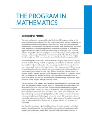 THE PROGRAM IN
MATHEMATICS
 OVERVIEW OF THE PROGRAM
 The senior mathematics courses build on the Grade 9 and 10 program, relying on the
 same fundamental principles on which that program was based. Both are founded on the
 premise that students learn mathematics most effectively when they build a thorough
 understanding of mathematical concepts and procedures. Such understanding is achieved
 when mathematical concepts and procedures are introduced through an investigative
 approach and connected to students’ prior knowledge in meaningful ways. This curri-
 culum is designed to help students prepare for university, college, or the workplace by
 building a solid conceptual foundation in mathematics that will enable them to apply
 their knowledge and skills in a variety of ways and further their learning successfully.

 An important part of every course in the mathematics program is the process of inquiry,
 in which students develop methods for exploring new problems or unfamiliar situations.
 Knowing how to learn mathematics is the underlying expectation that every student in
 every course needs to achieve. An important part of the inquiry process is that of taking
 the conditions of a real-world situation and representing them in mathematical form. A
 mathematical representation can take many different forms – for example, it can be a
 physical model, a diagram, a graph, a table of values, an equation, or a computer simula-
 tion. It is important that students recognize various mathematical representations of
 given relationships and that they become familiar with increasingly sophisticated repre-
 sentations as they progress through secondary school.

 The prevalence in today’s society and classrooms of sophisticated yet easy-to-use calcu-
 lators and computer software accounts in part for the inclusion of certain concepts and
 skills in this curriculum. The curriculum has been designed to integrate appropriate
 technologies into the learning and doing of mathematics, while equipping students with
 the manipulation skills necessary to understand other aspects of the mathematics that
 they are learning, to solve meaningful problems, and to continue to learn mathematics
 with success in the future. Technology is not used to replace skill acquisition; rather, it
 is treated as a learning tool that helps students explore concepts. Technology is required
 when its use represents either the only way or the most effective way to achieve an
 expectation.

 Like the earlier curriculum experienced by students, the senior secondary curriculum
 adopts a strong focus on the processes that best enable students to understand mathe-
 matical concepts and learn related skills. Attention to the mathematical processes is
 
