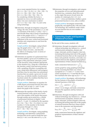 one or more repeated factors, for example,             1.9 determine, through investigation, and compare
                                                               f(x) = (x – 2)(x – 3), f(x) = (x – 2)(x – 2)(x – 3),       the properties of even and odd polynomial
                                                               f(x) = (x – 2)(x – 2)(x – 2)(x – 3), and                   functions [e.g., symmetry about the y-axis
                                                               f(x) = (x + 2)(x + 2)(x – 2)(x – 2)(x – 3),
Grade 12, University Preparation




                                                                                                                          or the origin; the power of each term; the
                                                               by considering whether the factor is                       number of x-intercepts; f(x) = f(– x) or
                                                               repeated an even or an odd number of                       f(– x) = – f(x)], and determine whether a given
                                                               times. Use your conclusions to sketch                      polynomial function is even, odd, or neither
                                                               f(x) = (x + 1)(x + 1)(x – 3)(x – 3), and verify
                                                                                                                          Sample problem: Investigate numerically,
                                                               using technology.
                                                                                                                          graphically, and algebraically, with and with-
                                                           1.6 determine, through investigation using tech-               out technology, the conditions under which
                                                               nology, the roles of the parameters a, k, d, and           an even function has an even number of
                                                               c in functions of the form y = af (k(x – d)) + c,          x-intercepts.
                                                               and describe these roles in terms of transforma-
                                                               tions on the graphs of f(x) = x 3 and f(x) = x 4
                                                               (i.e., vertical and horizontal translations;            2. Connecting Graphs and Equations
                                                               reflections in the axes; vertical and horizontal           of Rational Functions
                                                               stretches and compressions to and from the
                                                               x- and y-axes)                                         By the end of this course, students will:
                                                               Sample problem: Investigate, using technol-            2.1 determine, through investigation with and
                                                               ogy, the graph of f(x) = 2(x – d) 3 + c for                without technology, key features (i.e., vertical
                                                               various values of d and c, and describe                    and horizontal asymptotes, domain and
                                                               the effects of changing d and c in terms of                range, intercepts, positive/negative intervals,
                                                               transformations.                                           increasing/decreasing intervals) of the graphs
                                                                                                                          of rational functions that are the reciprocals of
                                                           1.7 determine an equation of a polynomial func-
                                                                                                                          linear and quadratic functions, and make con-
                                                               tion that satisfies a given set of conditions (e.g.,
                                                                                                                          nections between the algebraic and graphical
                                                               degree of the polynomial, intercepts, points
                                                                                                                          representations of these rational functions [e.g.,
                                                               on the function), using methods appropriate
                                                               to the situation (e.g., using the x-intercepts of                                                 1
                                                                                                                          make connections between f(x) = 2
                                                               the function; using a trial-and-error process                                                  x – 4
                                                               with a graphing calculator or graphing soft-               and its graph by using graphing technology
                                                               ware; using finite differences), and recognize             and by reasoning that there are vertical
                                                               that there may be more than one polynomial                 asymptotes at x = 2 and x = – 2 and a hori-
                                                               function that can satisfy a given set of condi-            zontal asymptote at y = 0 and that the func-
                                                               tions (e.g., an infinite number of polynomial              tion maintains the same sign as f(x) = x 2 – 4]
                                                               functions satisfy the condition that they have             Sample problem: Investigate, with technology,
                                                               three given x-intercepts)                                  the key features of the graphs of families of
                                                               Sample problem: Determine an equation for                  rational functions of the form
  THE ONTARIO CURRICULUM, GRADES 11 AND 12 | Mathematics




                                                               a fifth-degree polynomial function that inter-                       1                  1
                                                                                                                          f(x) =        and f(x) = 2      ,
                                                               sects the x-axis at only 5, 1, and – 5, and                       x+n                x +n
                                                               sketch the graph of the function.                          where n is an integer, and make connections
                                                                                                                          between the equations and key features of
                                                           1.8 determine the equation of the family of poly-              the graphs.
                                                               nomial functions with a given set of zeros
                                                               and of the member of the family that passes            2.2 determine, through investigation with and
                                                               through another given point [e.g., a family                without technology, key features (i.e., vertical
                                                               of polynomial functions of degree 3 with                   and horizontal asymptotes, domain and
                                                               zeros 5, – 3, and – 2 is defined by the equation           range, intercepts, positive/negative intervals,
                                                               f(x) = k(x – 5)(x + 3)(x + 2), where k is a real           increasing/decreasing intervals) of the graphs
                                                               number, k ≠ 0; the member of the family                    of rational functions that have linear expres-
                                                               that passes through (– 1, 24) is                           sions in the numerator and denominator
                                                               f(x) = – 2(x – 5)(x + 3)(x + 2)]                                          2x           x–2
                                                                                                                          [e.g., f(x) =     , h(x) =        ], and
                                                                                                                                        x–3          3x + 4
                                                               Sample problem: Investigate, using graphing
                                                                                                                          make connections between the algebraic and
                                                               technology, and determine a polynomial
                                                                                                                          graphical representations of these rational
                                                               function that can be used to model the func-
                                                                                                                          functions
                                                               tion f(x) = sin x over the interval 0 ≤ x ≤ 2π.


92
 