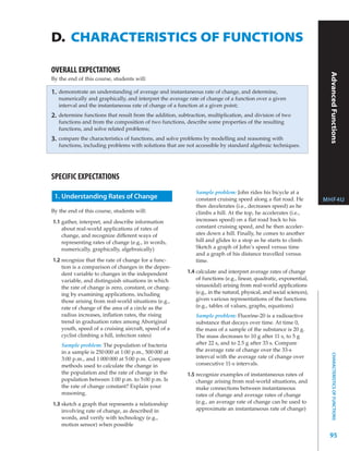 D. CHARACTERISTICS OF FUNCTIONS
Grade 12, University Preparation




                                   OVERALL EXPECTATIONS




                                                                                                                                                            Advanced Functions
                                   By the end of this course, students will:

                                   1.   demonstrate an understanding of average and instantaneous rate of change, and determine,
                                        numerically and graphically, and interpret the average rate of change of a function over a given
                                        interval and the instantaneous rate of change of a function at a given point;
                                   2.   determine functions that result from the addition, subtraction, multiplication, and division of two
                                        functions and from the composition of two functions, describe some properties of the resulting
                                        functions, and solve related problems;
                                   3.   compare the characteristics of functions, and solve problems by modelling and reasoning with
                                        functions, including problems with solutions that are not accessible by standard algebraic techniques.




                                   SPECIFIC EXPECTATIONS
                                                                                                  Sample problem: John rides his bicycle at a
                                    1. Understanding Rates of Change                              constant cruising speed along a flat road. He            MHF4U
                                                                                                  then decelerates (i.e., decreases speed) as he
                                   By the end of this course, students will:                      climbs a hill. At the top, he accelerates (i.e.,
                                   1.1 gather, interpret, and describe information                increases speed) on a flat road back to his
                                       about real-world applications of rates of                  constant cruising speed, and he then acceler-
                                       change, and recognize different ways of                    ates down a hill. Finally, he comes to another
                                       representing rates of change (e.g., in words,              hill and glides to a stop as he starts to climb.
                                       numerically, graphically, algebraically)                   Sketch a graph of John’s speed versus time
                                                                                                  and a graph of his distance travelled versus
                                   1.2 recognize that the rate of change for a func-              time.
                                       tion is a comparison of changes in the depen-
                                       dent variable to changes in the independent            1.4 calculate and interpret average rates of change
                                       variable, and distinguish situations in which              of functions (e.g., linear, quadratic, exponential,
                                       the rate of change is zero, constant, or chang-            sinusoidal) arising from real-world applications
                                       ing by examining applications, including                   (e.g., in the natural, physical, and social sciences),
                                       those arising from real-world situations (e.g.,            given various representations of the functions
                                       rate of change of the area of a circle as the              (e.g., tables of values, graphs, equations)
                                       radius increases, inflation rates, the rising              Sample problem: Fluorine-20 is a radioactive
                                       trend in graduation rates among Aboriginal                 substance that decays over time. At time 0,
                                       youth, speed of a cruising aircraft, speed of a            the mass of a sample of the substance is 20 g.
                                       cyclist climbing a hill, infection rates)                  The mass decreases to 10 g after 11 s, to 5 g
                                         Sample problem: The population of bacteria               after 22 s, and to 2.5 g after 33 s. Compare
                                         in a sample is 250 000 at 1:00 p.m., 500 000 at          the average rate of change over the 33-s
                                                                                                                                                               CHARACTERISTICS OF FUNCTIONS




                                         3:00 p.m., and 1 000 000 at 5:00 p.m. Compare            interval with the average rate of change over
                                         methods used to calculate the change in                  consecutive 11-s intervals.
                                         the population and the rate of change in the         1.5 recognize examples of instantaneous rates of
                                         population between 1:00 p.m. to 5:00 p.m. Is             change arising from real-world situations, and
                                         the rate of change constant? Explain your                make connections between instantaneous
                                         reasoning.                                               rates of change and average rates of change
                                   1.3 sketch a graph that represents a relationship              (e.g., an average rate of change can be used to
                                       involving rate of change, as described in                  approximate an instantaneous rate of change)
                                       words, and verify with technology (e.g.,
                                       motion sensor) when possible

                                                                                                                                                            95
 