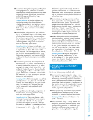 2.3 determine, through investigation, and explain             Determine algebraically c(v(t)), the rate of
    some properties (i.e., odd, even, or neither;             gasoline consumption as a function of time.
    increasing/decreasing behaviours) of functions            Determine, using technology, the time when
    formed by adding, subtracting, multiplying,               the car is running most economically during
    and dividing general functions [e.g.,                     a four-hour trip.
    f(x) + g(x), f(x)g(x)]
                                                          2.7 demonstrate, by giving examples for func-




                                                                                                                    Advanced Functions
    Sample problem: Investigate algebraically,                tions represented in a variety of ways (e.g.,
    and verify numerically and graphically,                   function machines, graphs, equations), the
    whether the product of two functions is even              property that the composition of a function
    or odd if the two functions are both even or              and its inverse function maps a number onto
    both odd, or if one function is even and the              itself [i.e., f –1( f(x)) = x and f( f –1(x)) = x
    other is odd.                                             demonstrate that the inverse function is the
                                                              reverse process of the original function and
2.4 determine the composition of two functions
                                                              that it undoes what the function does]
    [i.e., f(g(x))] numerically (i.e., by using a table
    of values) and graphically, with technology,          2.8 make connections, through investigation
    for functions represented in a variety of ways            using technology, between transformations
    (e.g., function machines, graphs, equations),             (i.e., vertical and horizontal translations;
    and interpret the composition of two func-                reflections in the axes; vertical and horizontal
    tions in real-world applications                          stretches and compressions to and from the
    Sample problem: For a car travelling at a con-            x- and y-axes) of simple functions f(x) [e.g.,
    stant speed, the distance driven, d kilometres,           f(x) = x 3 + 20, f(x) = sin x, f(x) = log x] and
    is represented by d(t) = 80t, where t is the              the composition of these functions with a
    time in hours. The cost of gasoline, in dollars,          linear function of the form g(x) = A(x + B)
    for the drive is represented by C(d) = 0.09d.             Sample problem: Compare the graph of                 MHF4U
    Determine numerically and interpret C(d(5)),              f(x) = x2 with the graphs of f(g(x)) and
    and describe the relationship represented by              g( f(x)), where g(x) = 2(x – d), for various
    C(d(t)).                                                  values of d. Describe the effects of d in
                                                              terms of transformations of f(x).
2.5 determine algebraically the composition of
    two functions [i.e., f(g(x))], verify that f(g(x))
    is not always equal to g( f(x)) [e.g., by deter-       3. Using Function Models to Solve
    mining f(g(x)) and g( f(x)), given f(x) = x + 1
                                                              Problems
    and g(x) = 2x], and state the domain [i.e., by
    defining f(g(x)) for those x-values for which
    g(x) is defined and for which it is included in       By the end of this course, students will:
    the domain of f(x)] and the range of the com-         3.1 compare, through investigation using a vari-
    position of two functions                                 ety of tools and strategies (e.g., graphing with
    Sample problem: Determine f(g(x)) and g( f(x))            technology; comparing algebraic representa-
    given f(x) = cos x and g(x) = 2x + 1, state the           tions; comparing finite differences in tables of
    domain and range of f(g(x)) and g( f(x)), com-            values) the characteristics (e.g., key features of
    pare f(g(x)) with g( f(x)) algebraically, and             the graphs, forms of the equations) of various
    verify numerically and graphically with                   functions (i.e., polynomial, rational, trigono-
    technology.                                               metric, exponential, logarithmic)

2.6 solve problems involving the composition of           3.2 solve graphically and numerically equations
    two functions, including problems arising                 and inequalities whose solutions are not
                                                              accessible by standard algebraic techniques
                                                                                                                       CHARACTERISTICS OF FUNCTIONS




    from real-world applications
                                                                                               x
    Sample problem: The speed of a car, v kilo-               Sample problem: Solve: 2x2 < 2 ; cos x = x,
    metres per hour, at a time of t hours is repre-           with x in radians.
    sented by v(t) = 40 + 3t + t 2. The rate of
                                                          3.3 solve problems, using a variety of tools and
    gasoline consumption of the car, c litres per
                                                              strategies, including problems arising from
    kilometre, at a speed of v kilometres per hour
                                                              real-world applications, by reasoning with
                                v         2
    is represented by c(v) =  (
                              500         )
                                     – 0.1 + 0.15.            functions and by applying concepts and
                                                              procedures involving functions (e.g., by



                                                                                                                    97
 