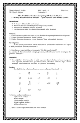 Mark Anthony G. Arrieta BSEd – Math – 4 Math 116A
Mr. Allen C. Barbaso Presentation 5
CHAPTER 6 Real Numbers: Completing a Mathematical System
6.6 Making the Connections: Is There REALly a Completion to the Number System?
Introduction:
 A student will be asked to lead a prayer.
 Recall the previous topic being discussed by asking a student.
 Introduce the purpose of studying the lesson.
 Ask the students about their idea on the new topic being presented.
Purpose:
1.) Reflect on ideas explored in Chapter 6 (Real Numbers: Completing a Mathematical System).
2.) Explore the connections among number systems.
3.) Explore the connections among various features of linear and quadratic functions.
Investigation:
In this section you will work outside the system to reflect on the mathematics in Chapter
6: what you’ve done and how you’ve done it.
1.) State the most important ideas in this chapter. Why did you select each?
2.) Identify all the mathematical concepts, processes, and skills you used to investigate the
problems in Chapter 6.
Discussion:
 You might have listed a number of really important ideas including real numbers, square
roots, exponents, linear functions, quadratic functions, other basic functions, slope, vertical
intercepts, zeros of a function, the vertex of a parabola, and factoring.
Review:
 Use the following collection of numbers to answer Review Questions 1 – 4:
18 – 9
√ | | –√ –√ 0
√ 5-2
√
√ 0.82
√
1.) List the numbers that belong to
a.) the whole numbers.
b.) the integers
c.) the rational numbers
d.) the irrational numbers.
e.) the real numbers.
2.) Write a decimal representation for each of the numbers.
 