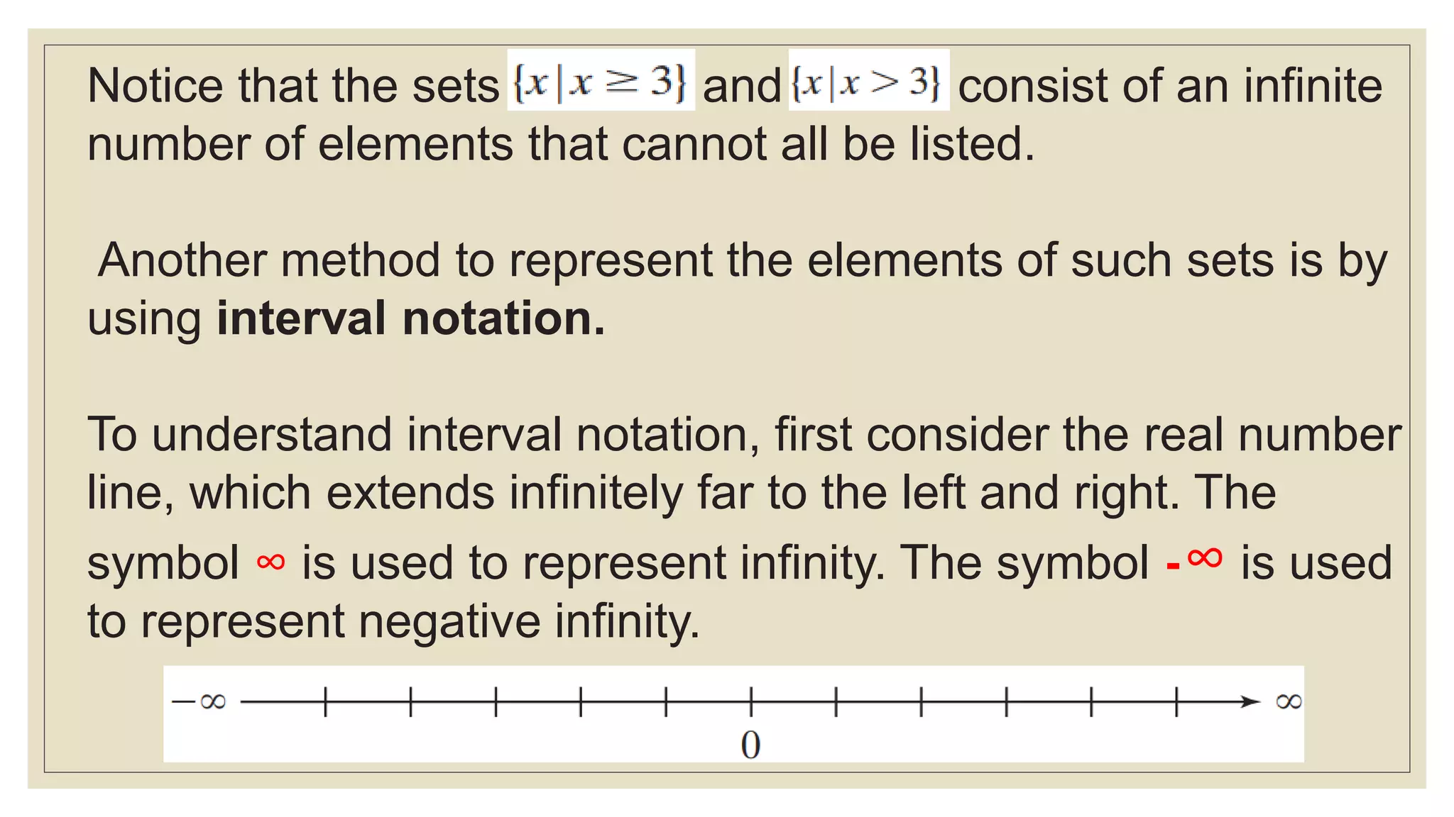 Notice that the sets and consist of an infinite
number of elements that cannot all be listed.
Another method to represent the elements of such sets is by
using interval notation.
To understand interval notation, first consider the real number
line, which extends infinitely far to the left and right. The
symbol ∞ is used to represent infinity. The symbol -∞ is used
to represent negative infinity.
 