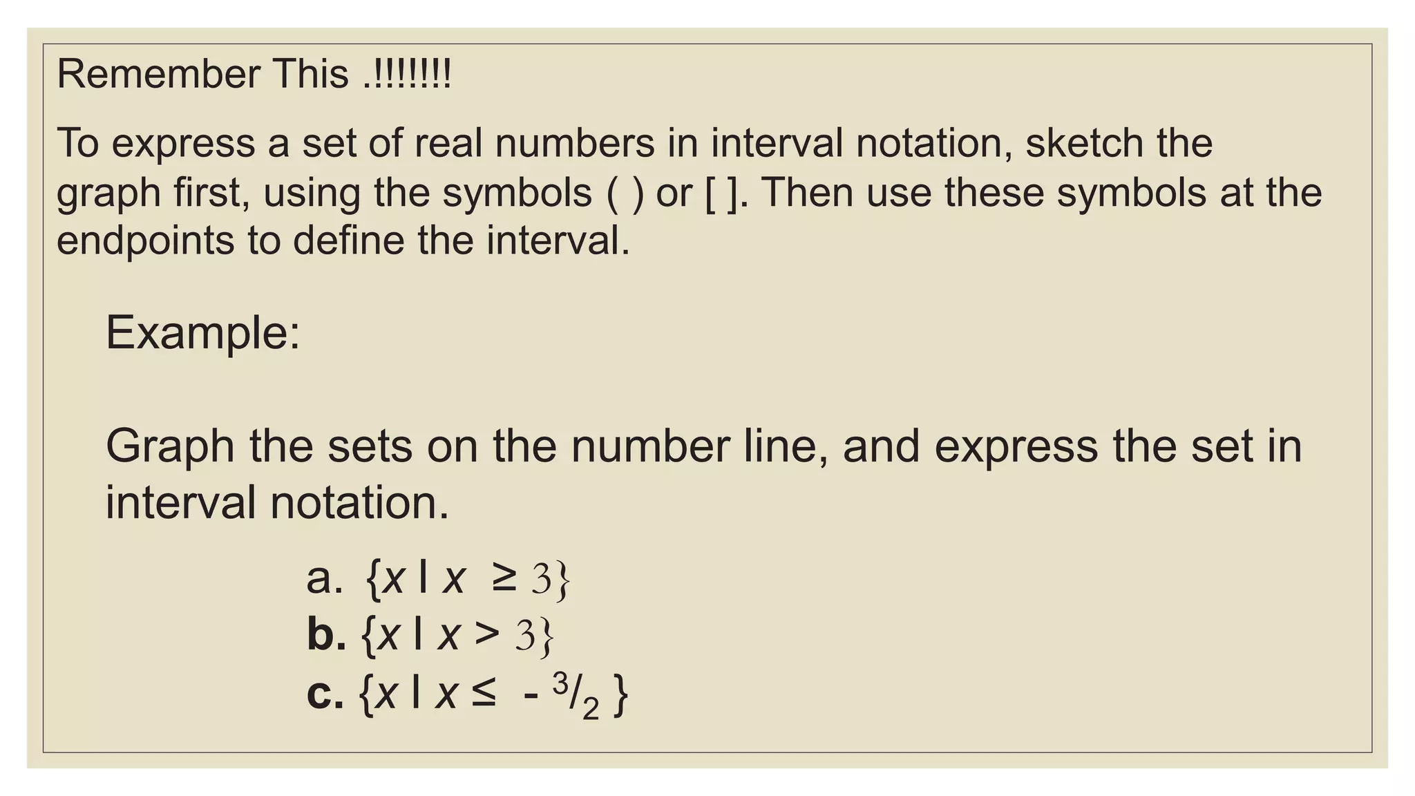 Remember This .!!!!!!!
To express a set of real numbers in interval notation, sketch the
graph first, using the symbols ( ) or [ ]. Then use these symbols at the
endpoints to define the interval.
Example:
Graph the sets on the number line, and express the set in
interval notation.
a. {x l x ≥ 3}
b. {x l x > 3}
c. {x l x ≤ - 3/2 }
 