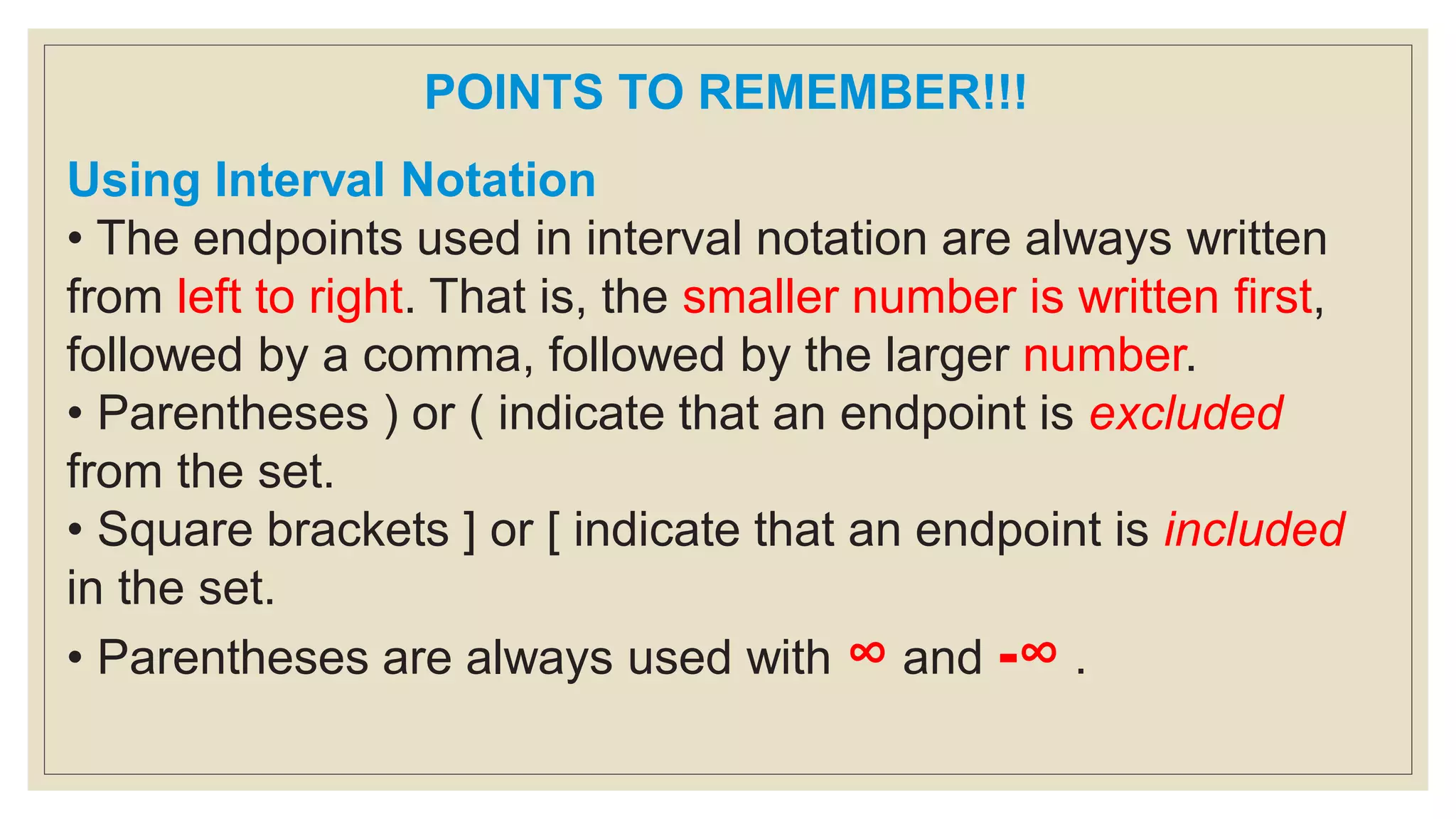POINTS TO REMEMBER!!!
Using Interval Notation
• The endpoints used in interval notation are always written
from left to right. That is, the smaller number is written first,
followed by a comma, followed by the larger number.
• Parentheses ) or ( indicate that an endpoint is excluded
from the set.
• Square brackets ] or [ indicate that an endpoint is included
in the set.
• Parentheses are always used with ∞ and -∞ .
 