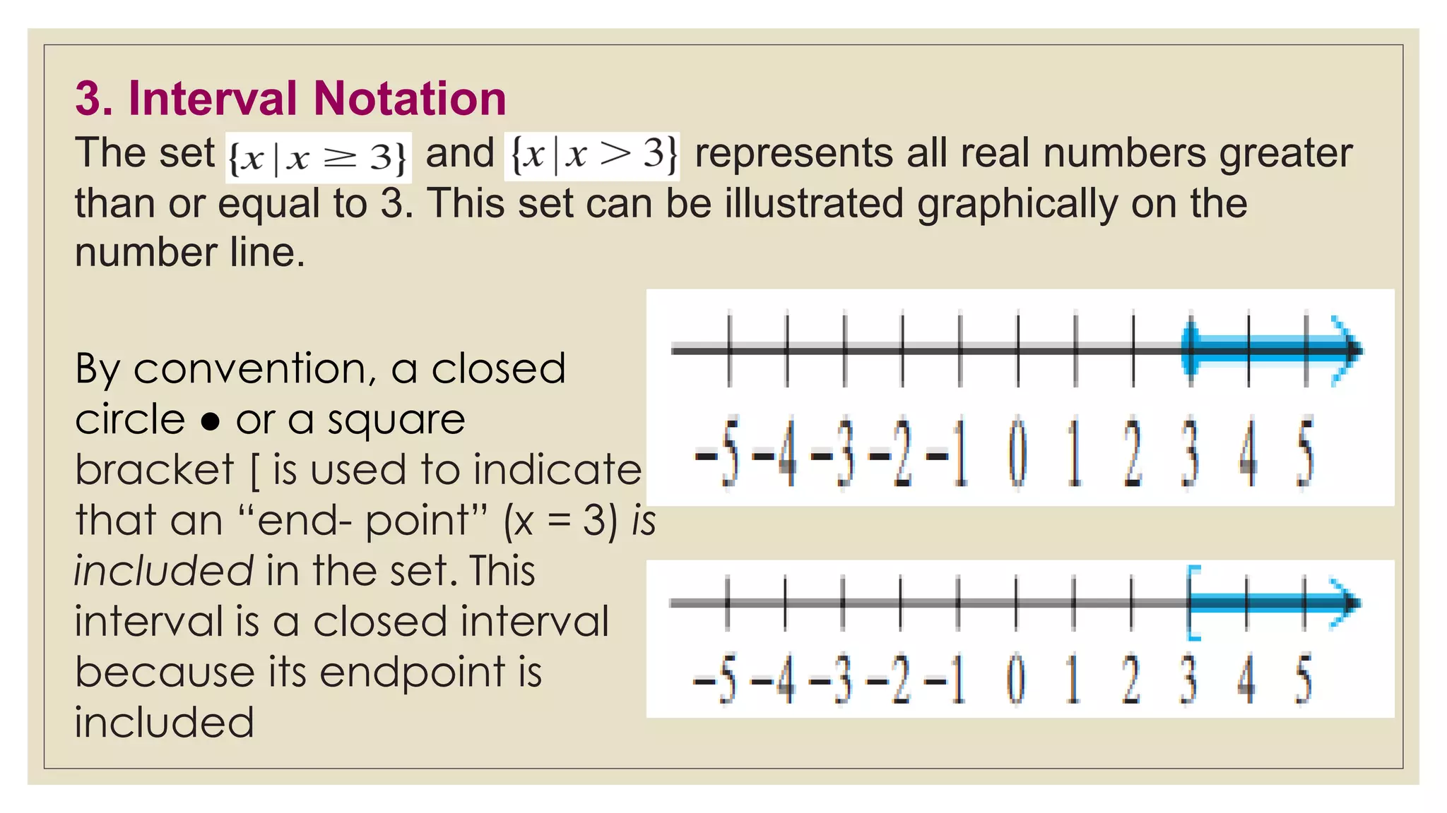 3. Interval Notation
The set and represents all real numbers greater
than or equal to 3. This set can be illustrated graphically on the
number line.
By convention, a closed
circle ● or a square
bracket [ is used to indicate
that an “end- point” (x = 3) is
included in the set. This
interval is a closed interval
because its endpoint is
included
 
