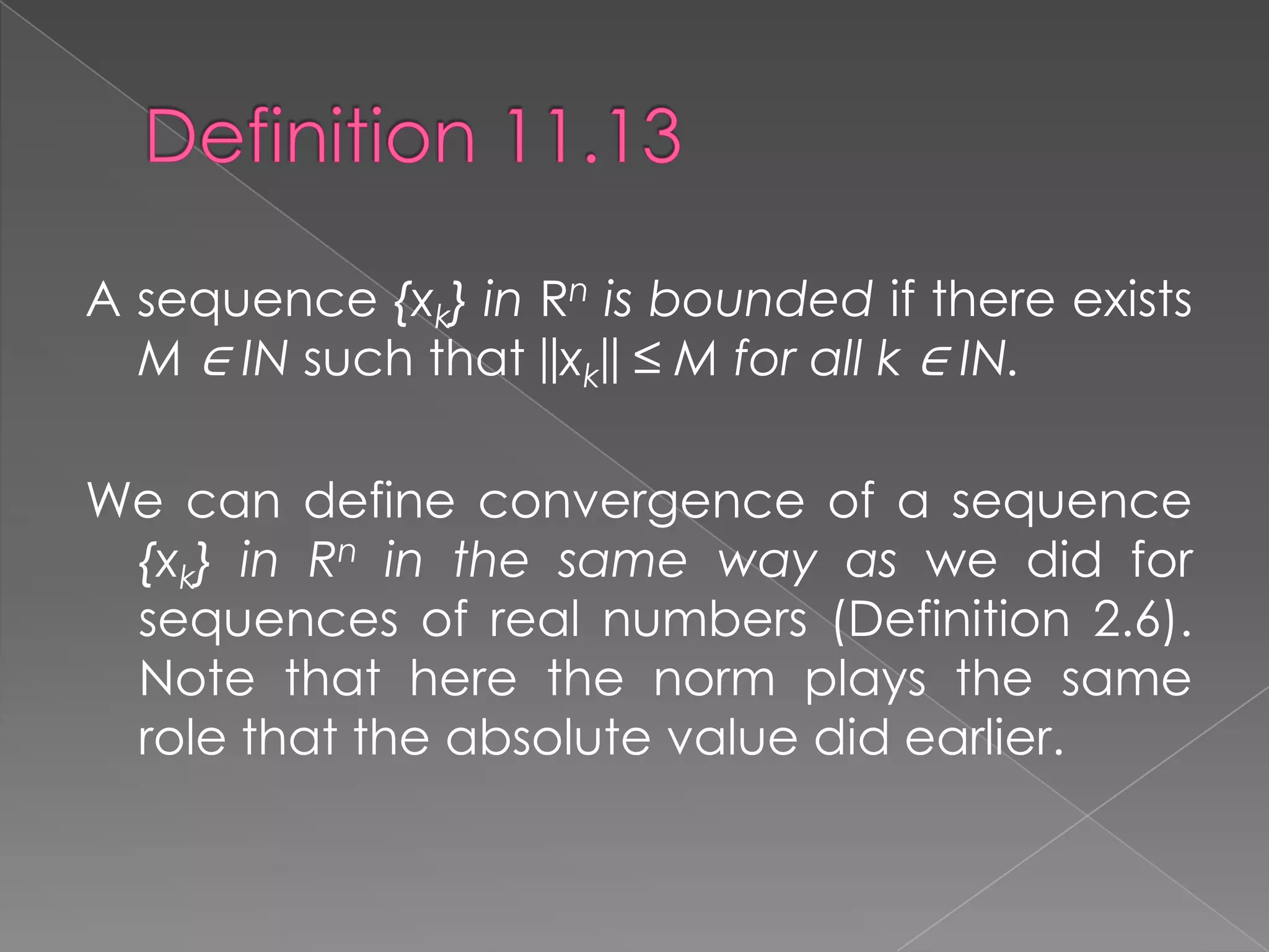 A sequence {xk} in Rn is bounded if there exists
M ∈ IN such that ||xk|| ≤ M for all k ∈ IN.
We can define convergence of a sequence
{xk} in Rn in the same way as we did for
sequences of real numbers (Definition 2.6).
Note that here the norm plays the same
role that the absolute value did earlier.

 
