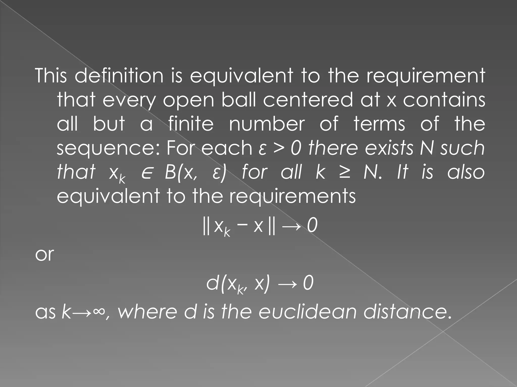 This definition is equivalent to the requirement
that every open ball centered at x contains
all but a finite number of terms of the
sequence: For each ε > 0 there exists N such
that xk ∈ B(x, ε) for all k ≥ N. It is also
equivalent to the requirements
|| xk − x || → 0
or
d(xk, x) → 0
as k→∞, where d is the euclidean distance.

 