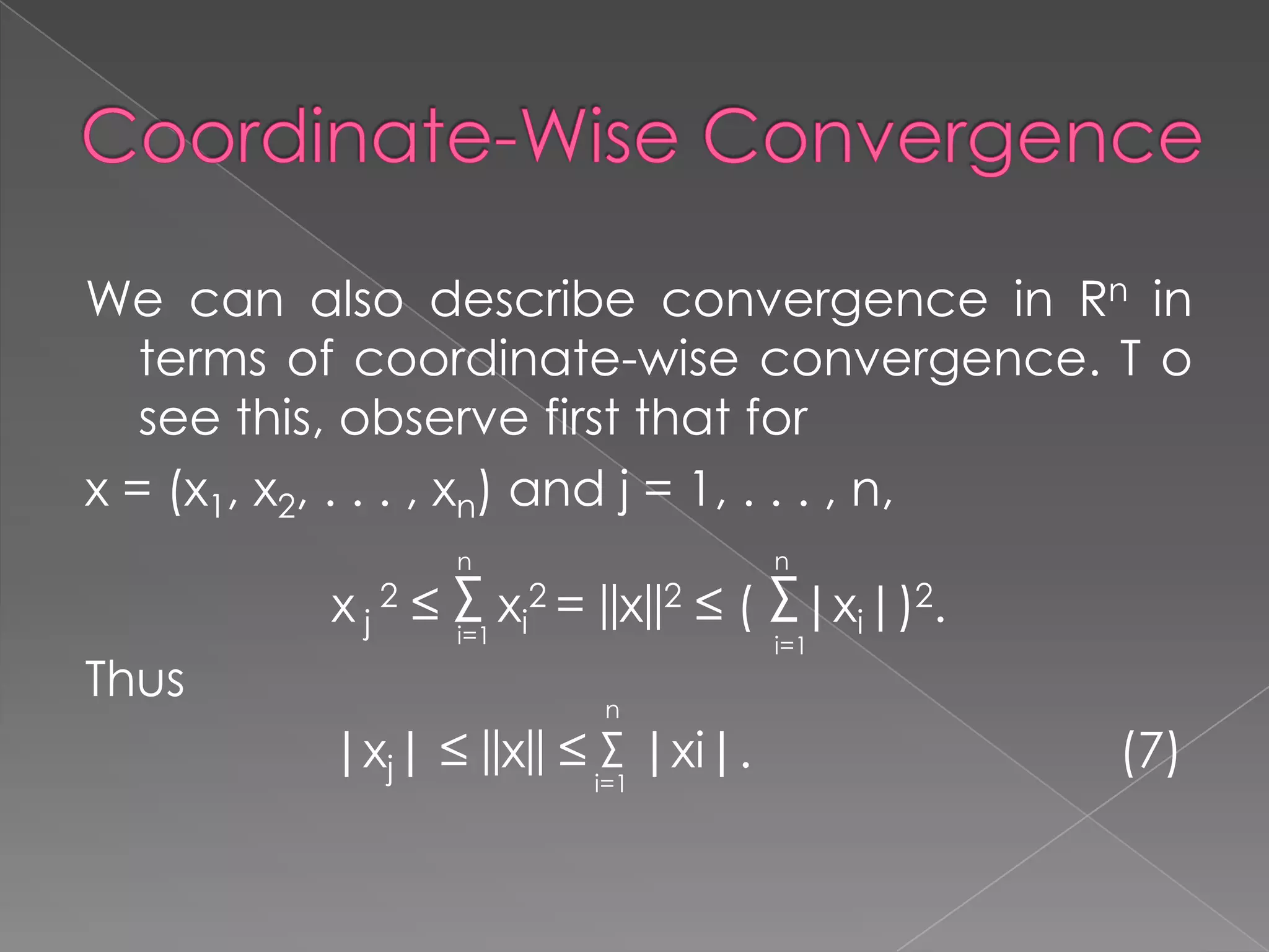 We can also describe convergence in Rn in
terms of coordinate-wise convergence. T o
see this, observe first that for
x = (x1, x2, . . . , xn) and j = 1, . . . , n,
n

n

Thus

x j 2 ≤ Σ xi2 = ||x||2 ≤ ( Σ|xi|)2.
i=1
i=1

n

|xj| ≤ ||x|| ≤ Σ |xi|.
i=1

(7)

 
