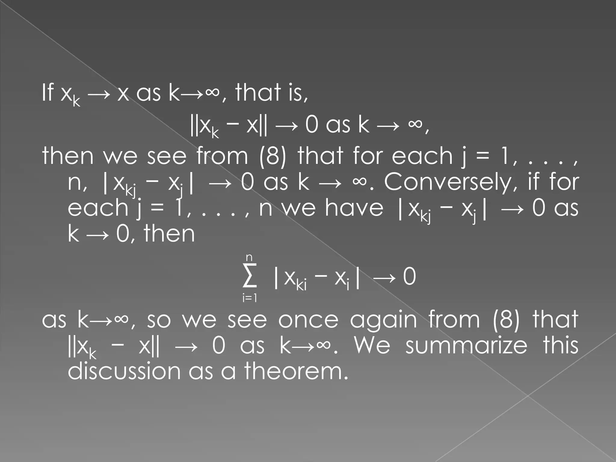 If xk → x as k→∞, that is,
||xk − x|| → 0 as k → ∞,
then we see from (8) that for each j = 1, . . . ,
n, |xkj − xj| → 0 as k → ∞. Conversely, if for
each j = 1, . . . , n we have |xkj − xj| → 0 as
k → 0, then
n

Σ |xki − xi| → 0
i=1

as k→∞, so we see once again from (8) that
||xk − x|| → 0 as k→∞. We summarize this
discussion as a theorem.

 