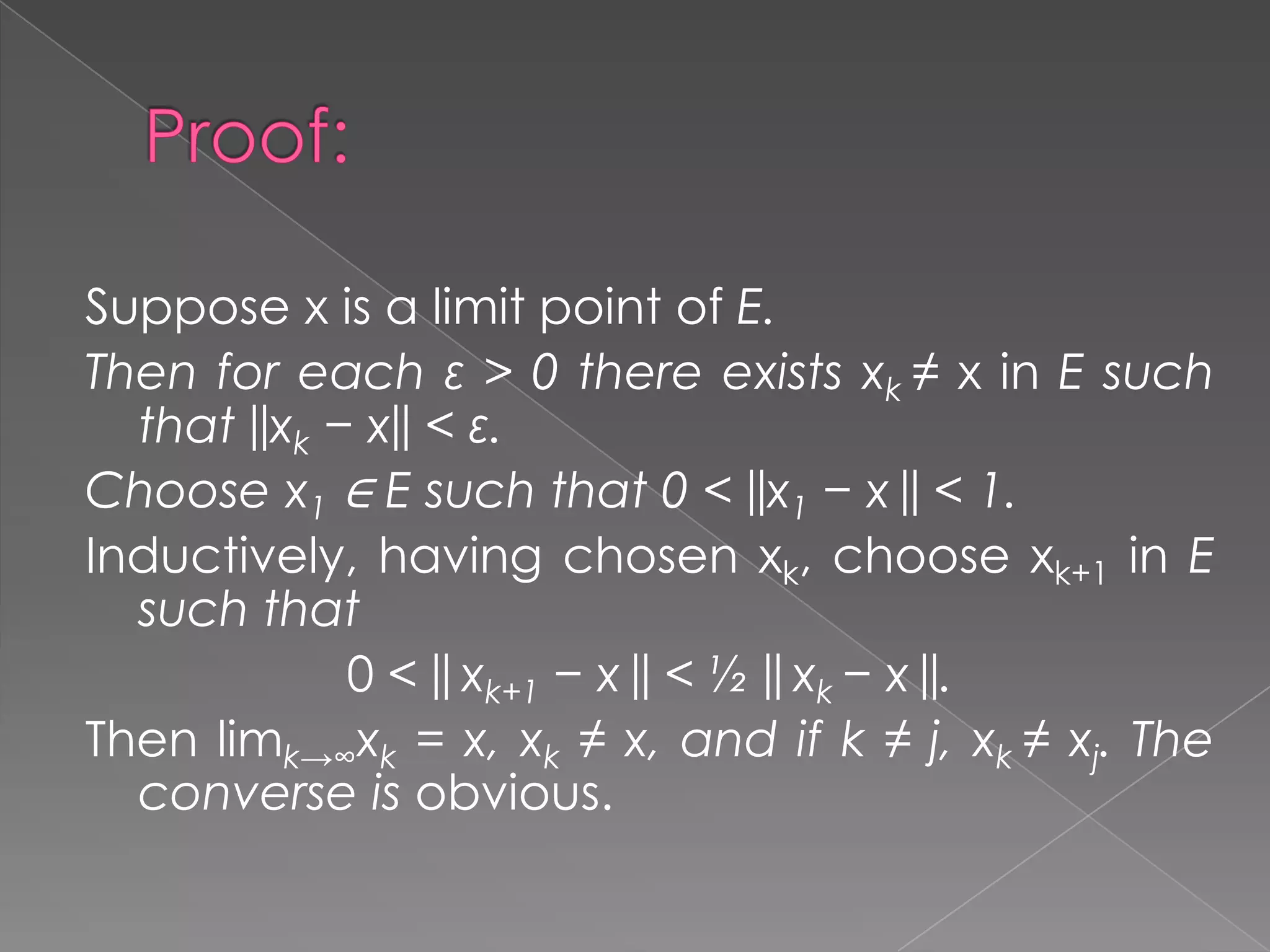 Suppose x is a limit point of E.
Then for each ε > 0 there exists xk ≠ x in E such
that ||xk − x|| < ε.
Choose x1 ∈ E such that 0 < ||x1 − x || < 1.
Inductively, having chosen xk, choose xk+1 in E
such that
0 < || xk+1 − x || < ½ || xk − x ||.
Then limk→∞xk = x, xk ≠ x, and if k ≠ j, xk ≠ xj. The
converse is obvious.

 