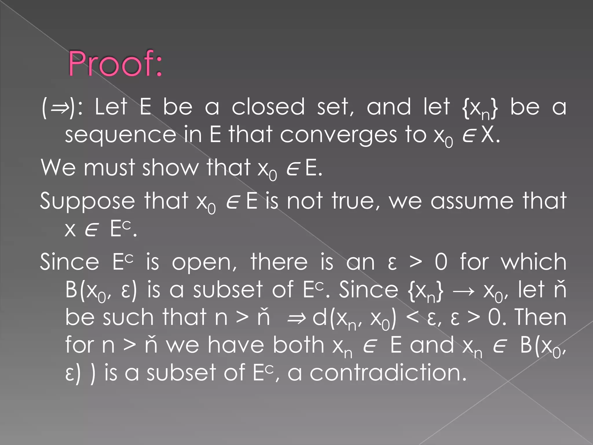 (⇒): Let E be a closed set, and let {xn} be a
sequence in E that converges to x0 ∈ X.
We must show that x0 ∈ E.
Suppose that x0 ∈ E is not true, we assume that
x ∈ E c.
Since Ec is open, there is an ε > 0 for which
B(x0, ε) is a subset of Ec. Since {xn} → x0, let ň
be such that n > ň ⇒ d(xn, x0) < ε, ε > 0. Then
for n > ň we have both xn ∈ E and xn ∈ B(x0,
ε) ) is a subset of Ec, a contradiction.

 