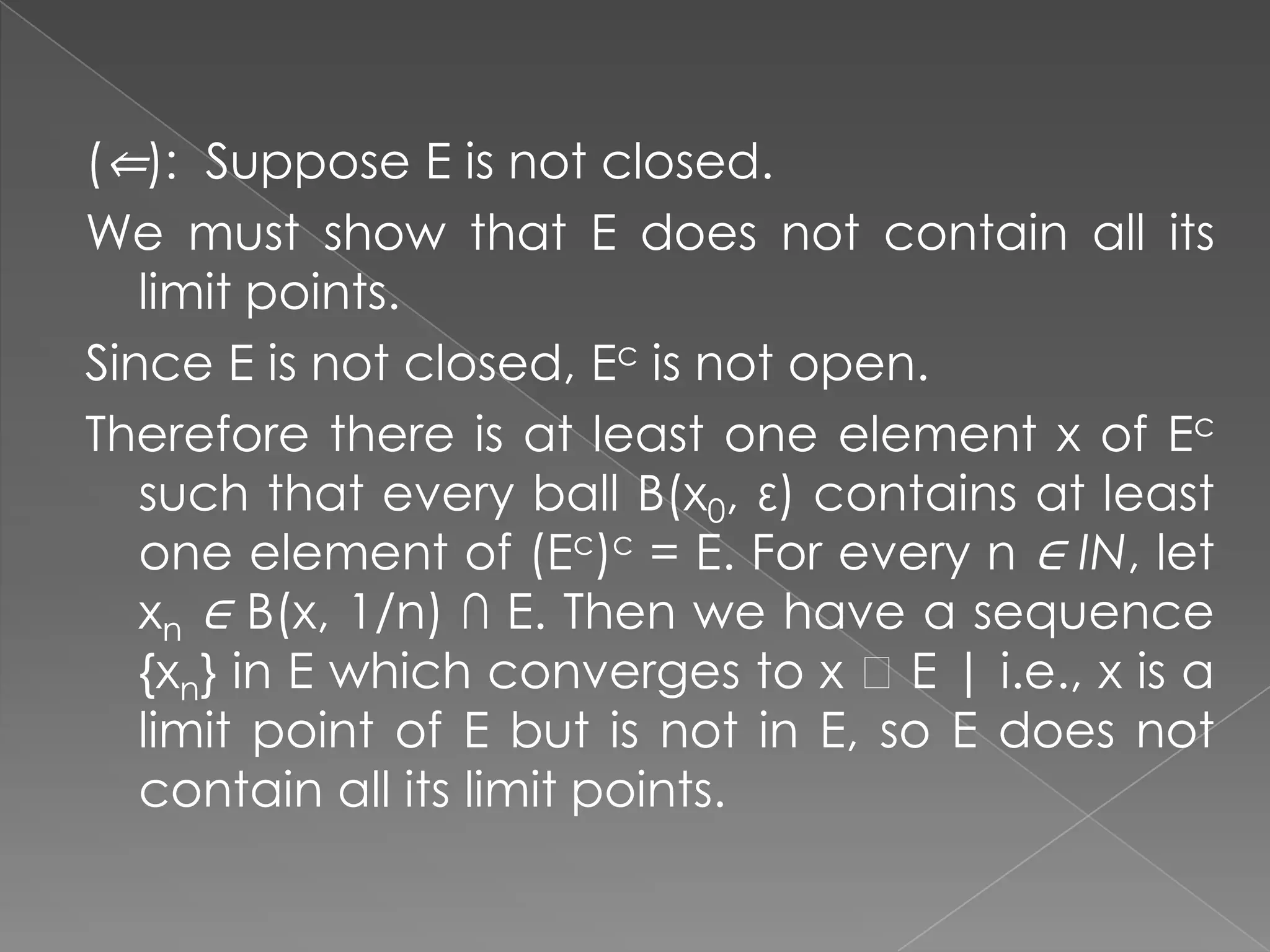 (⇐): Suppose E is not closed.
We must show that E does not contain all its
limit points.
Since E is not closed, Ec is not open.
Therefore there is at least one element x of Ec
such that every ball B(x0, ε) contains at least
one element of (Ec)c = E. For every n ∈ IN, let
xn ∈ B(x, 1/n) ∩ E. Then we have a sequence
{xn} in E which converges to x ɆE | i.e., x is a
limit point of E but is not in E, so E does not
contain all its limit points.

 