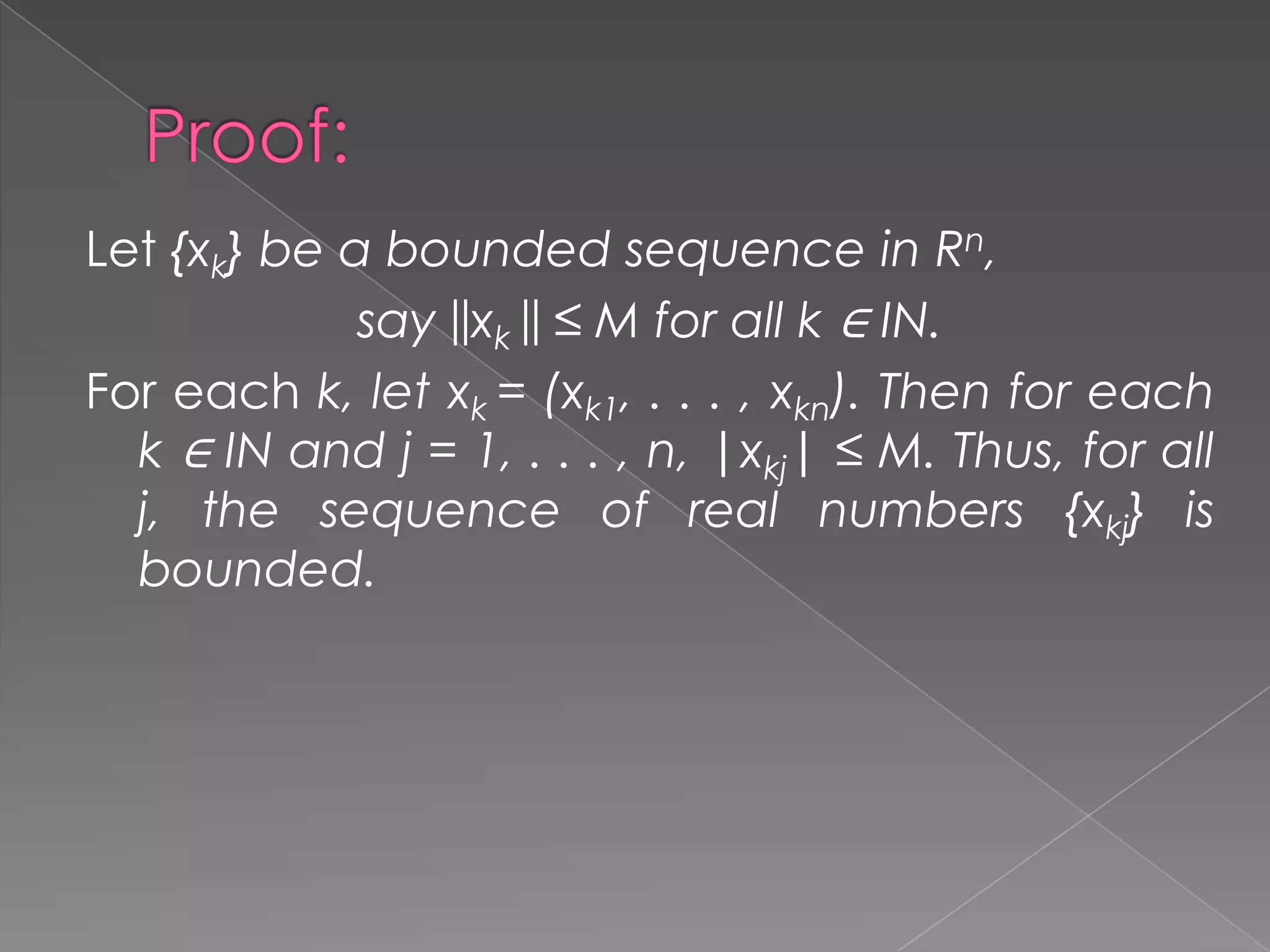 Let {xk} be a bounded sequence in Rn,
say ||xk || ≤ M for all k ∈ IN.
For each k, let xk = (xk1, . . . , xkn). Then for each
k ∈ IN and j = 1, . . . , n, |xkj| ≤ M. Thus, for all
j, the sequence of real numbers {xkj} is
bounded.

 