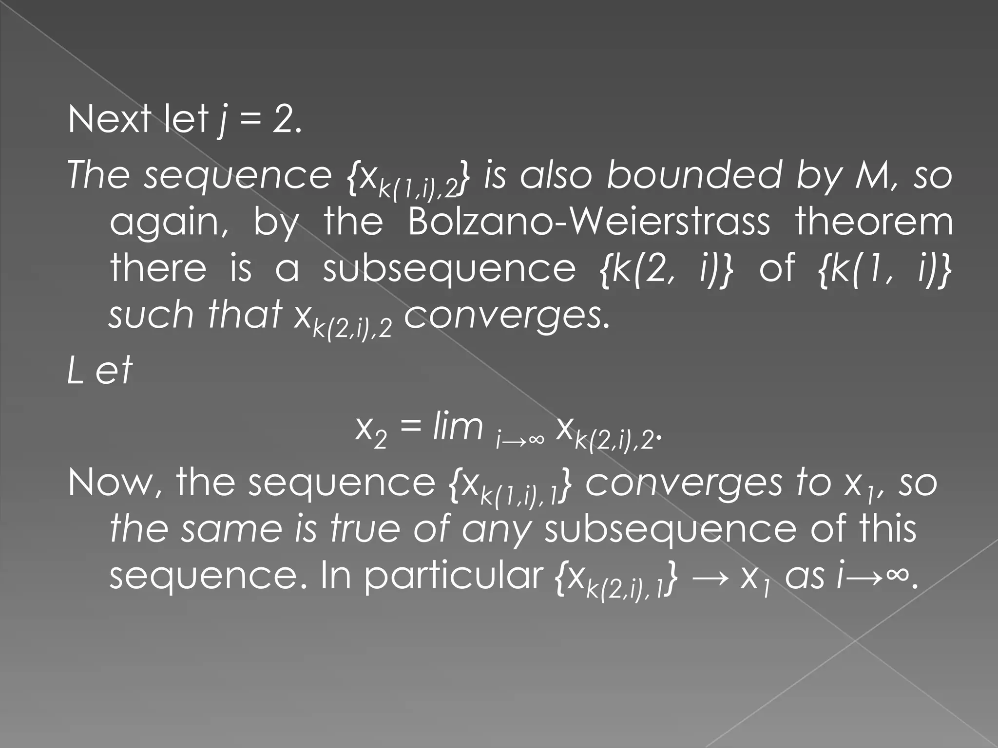 Next let j = 2.
The sequence {xk(1,i),2} is also bounded by M, so
again, by the Bolzano-Weierstrass theorem
there is a subsequence {k(2, i)} of {k(1, i)}
such that xk(2,i),2 converges.
L et
x2 = lim i→∞ xk(2,i),2.
Now, the sequence {xk(1,i),1} converges to x1, so
the same is true of any subsequence of this
sequence. In particular {xk(2,i),1} → x1 as i→∞.

 