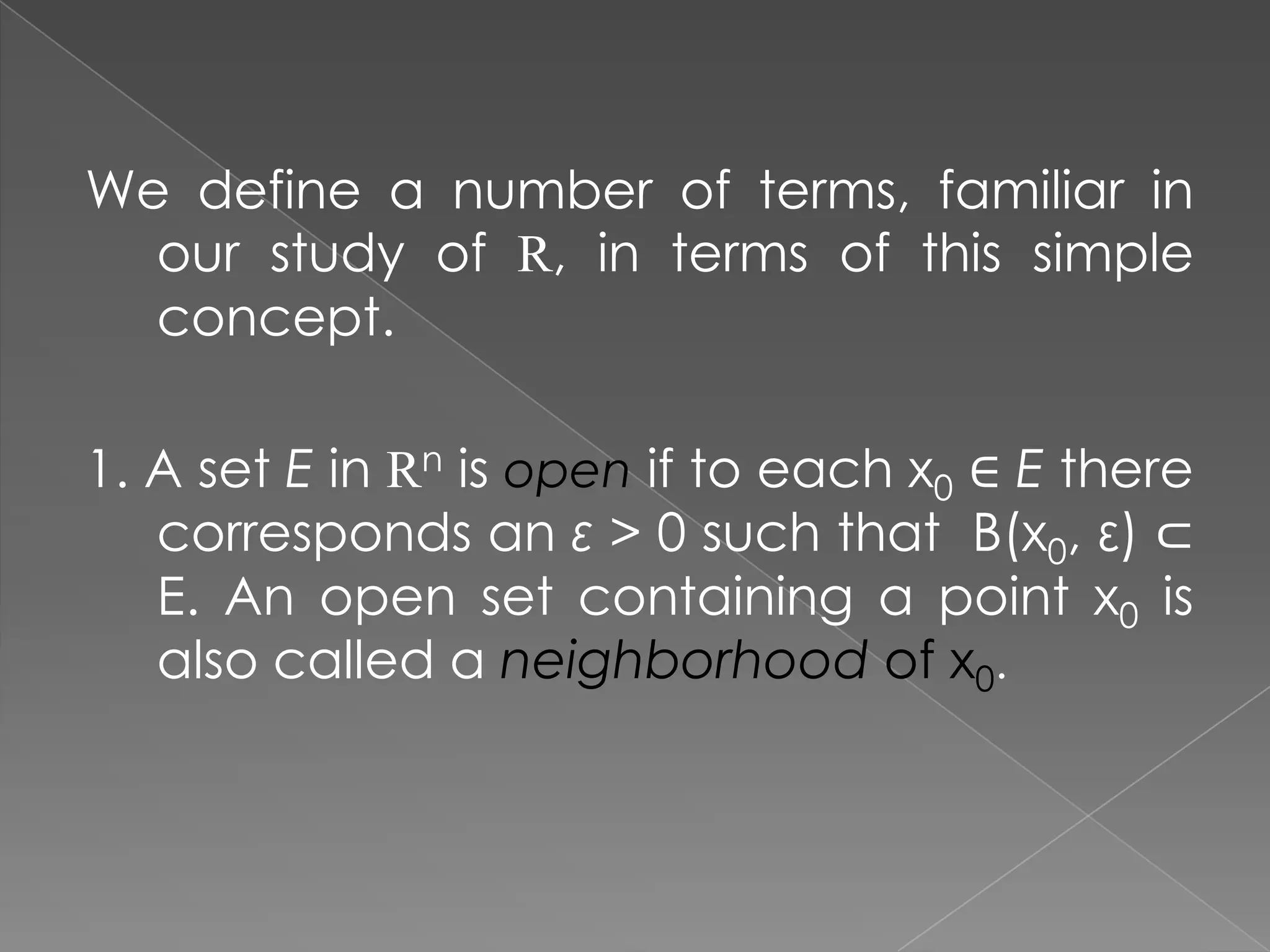 We define a number of terms, familiar in
our study of R, in terms of this simple
concept.
1. A set E in Rn is open if to each x0 ∈ E there
corresponds an ε > 0 such that B(x0, ε) ⊂
E. An open set containing a point x0 is
also called a neighborhood of x0.

 