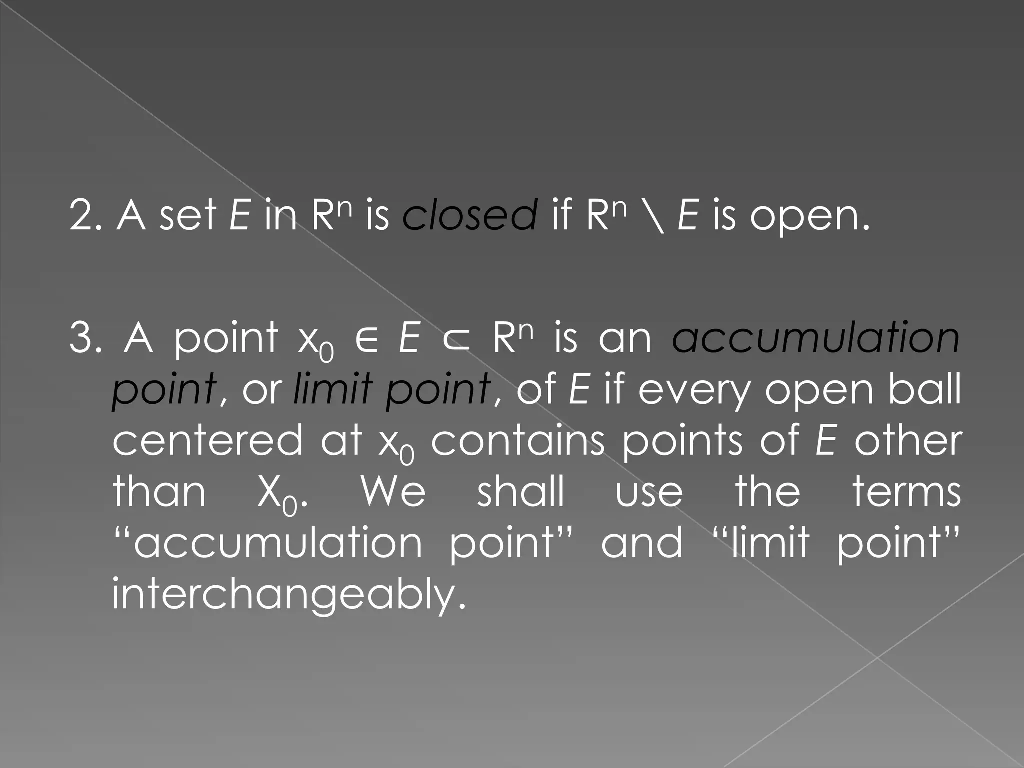2. A set E in Rn is closed if Rn  E is open.
3. A point x0 ∈ E ⊂ Rn is an accumulation
point, or limit point, of E if every open ball
centered at x0 contains points of E other
than X0. We shall use the terms
“accumulation point” and “limit point”
interchangeably.

 