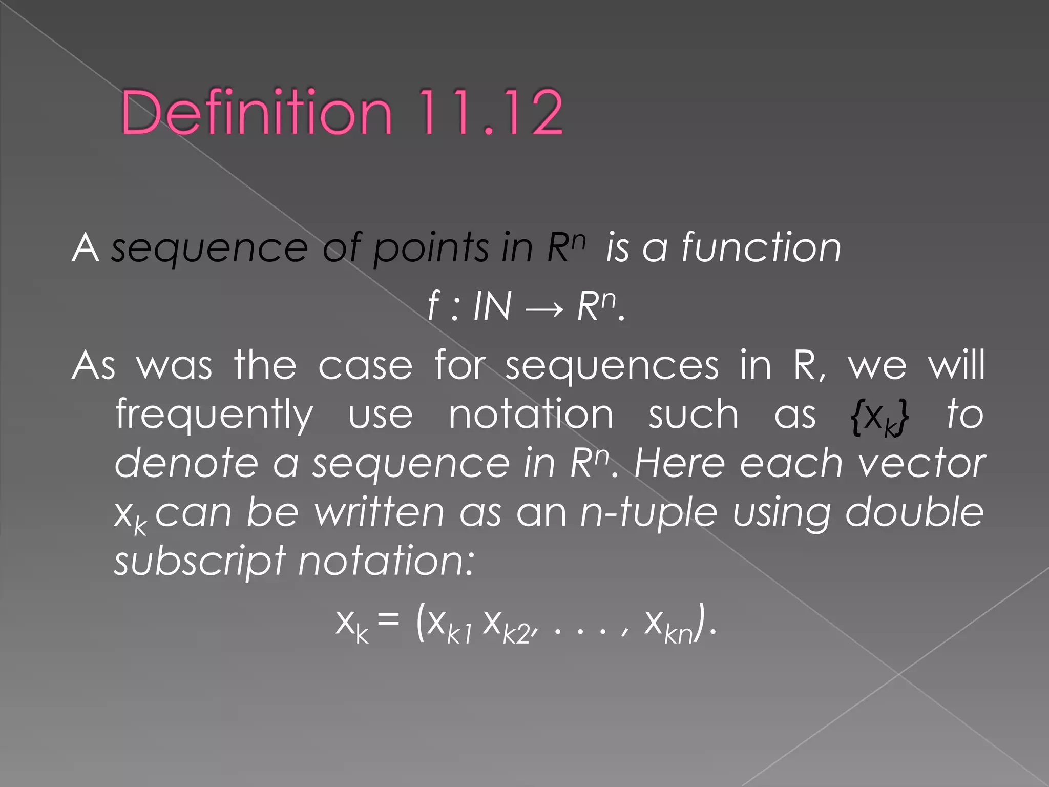 A sequence of points in Rn is a function
f : IN → Rn.
As was the case for sequences in R, we will
frequently use notation such as {xk} to
denote a sequence in Rn. Here each vector
xk can be written as an n-tuple using double
subscript notation:
xk = (xk1 xk2, . . . , xkn).

 