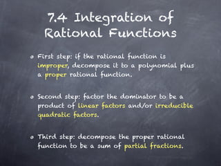 7.4 Integration of
 Rational Functions
First step: if the rational function is
improper, decompose it to a polynomial plus
a proper rational function.


Second step: factor the dominator to be a
product of linear factors and/or irreducible
quadratic factors.


Third step: decompose the proper rational
function to be a sum of partial fractions.
 