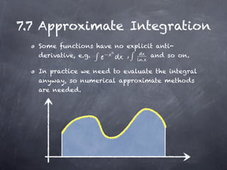 7.7 Approximate Integration
   Some functions have no explicit anti-
   derivative, e.g. −     ,      and so on.

   In practice we need to evaluate the integral
   anyway, so numerical approximate methods
   are needed.
 