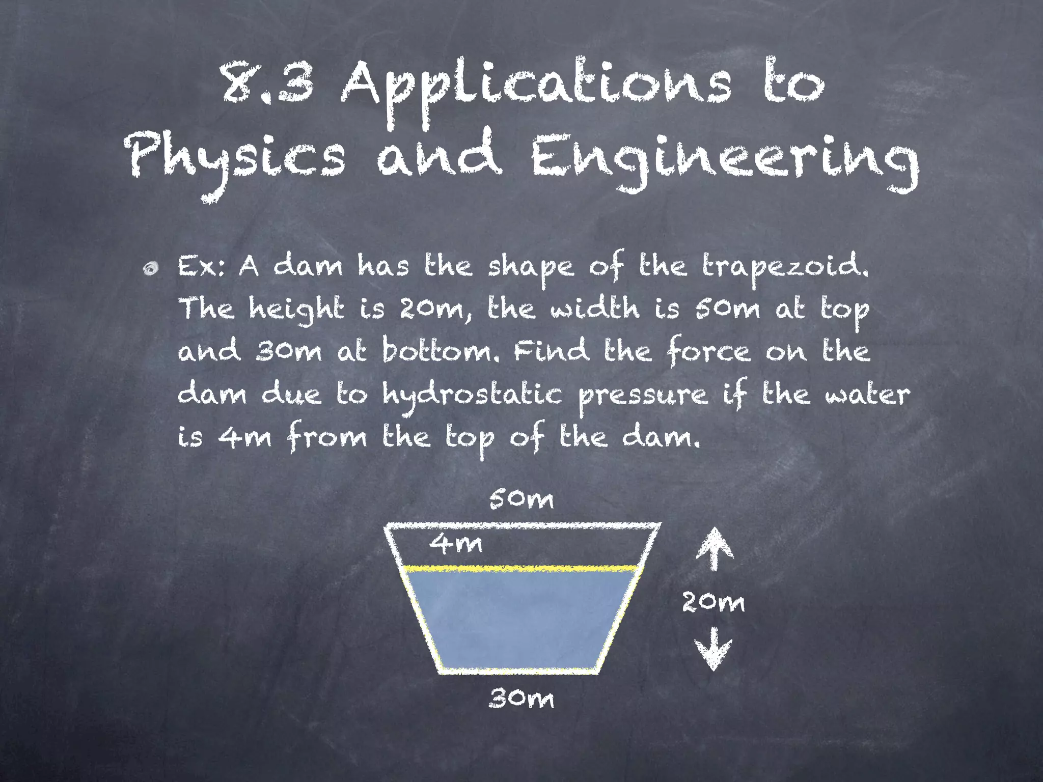 8.3 Applications to
Physics and Engineering
 Ex: A dam has the shape of the trapezoid.
 The height is 20m, the width is 50m at top
 and 30m at bottom. Find the force on the
 dam due to hydrostatic pressure if the water
 is 4m from the top of the dam.

                     50m
                4m

                               20m


                     30m
 