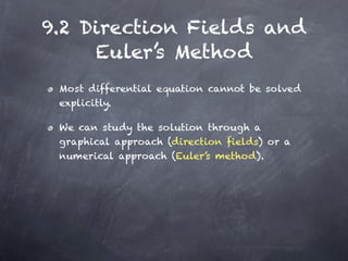 9.2 Direction Fields and
     Euler’s Method
 Most differential equation cannot be solved
 explicitly.

 We can study the solution through a
 graphical approach (direction fields) or a
 numerical approach (Euler’s method).
 