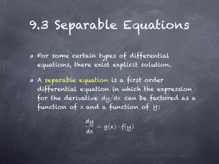 9.3 Separable Equations

 For some certain types of differential
 equations, there exist explicit solution.

 A separable equation is a first order
 differential equation in which the expression
 for the derivative   /   can be factored as a
 function of and a function of :


                   = ( )· ( )
 