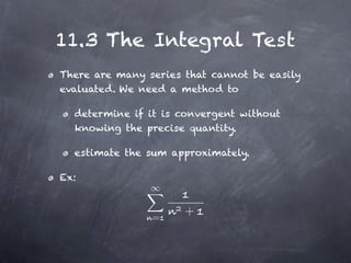 11.3 The Integral Test
There are many series that cannot be easily
evaluated. We need a method to

  determine if it is convergent without
  knowing the precise quantity.

  estimate the sum approximately.

Ex:



                =
                      +
 
