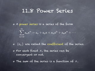 11.8 Power Series

A power series is a series of the form


           =    +     +       +      + ···
   =


{ }    are called the coefficient of the series.

For each fixed , the series can be
convergent or not.

The sum of the series is a function of       .
 