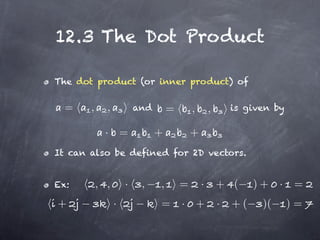 12.3 The Dot Product

The dot product (or inner product) of


  =    ,     ,           and       =       ,       ,       is given by

             · =               +           +
It can also be defined for 2D vectors.


Ex:        , ,       ·    ,    ,       =       ·       + (      )+ ·      =
+                ·             =       · +             ·   +(    )(      )=
 