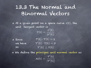 13.3 The Normal and
  Binormal Vectors
At a given point on a space curve   ( ),   the
unit tangent vector is
                       ()
                ()=
                     | ( )|
Since          ( )· ( )=
we have        ( )· ( )=
so               ()    ()
We define the principal unit normal vector as
                     ()
               ()=
                   | ( )|
 