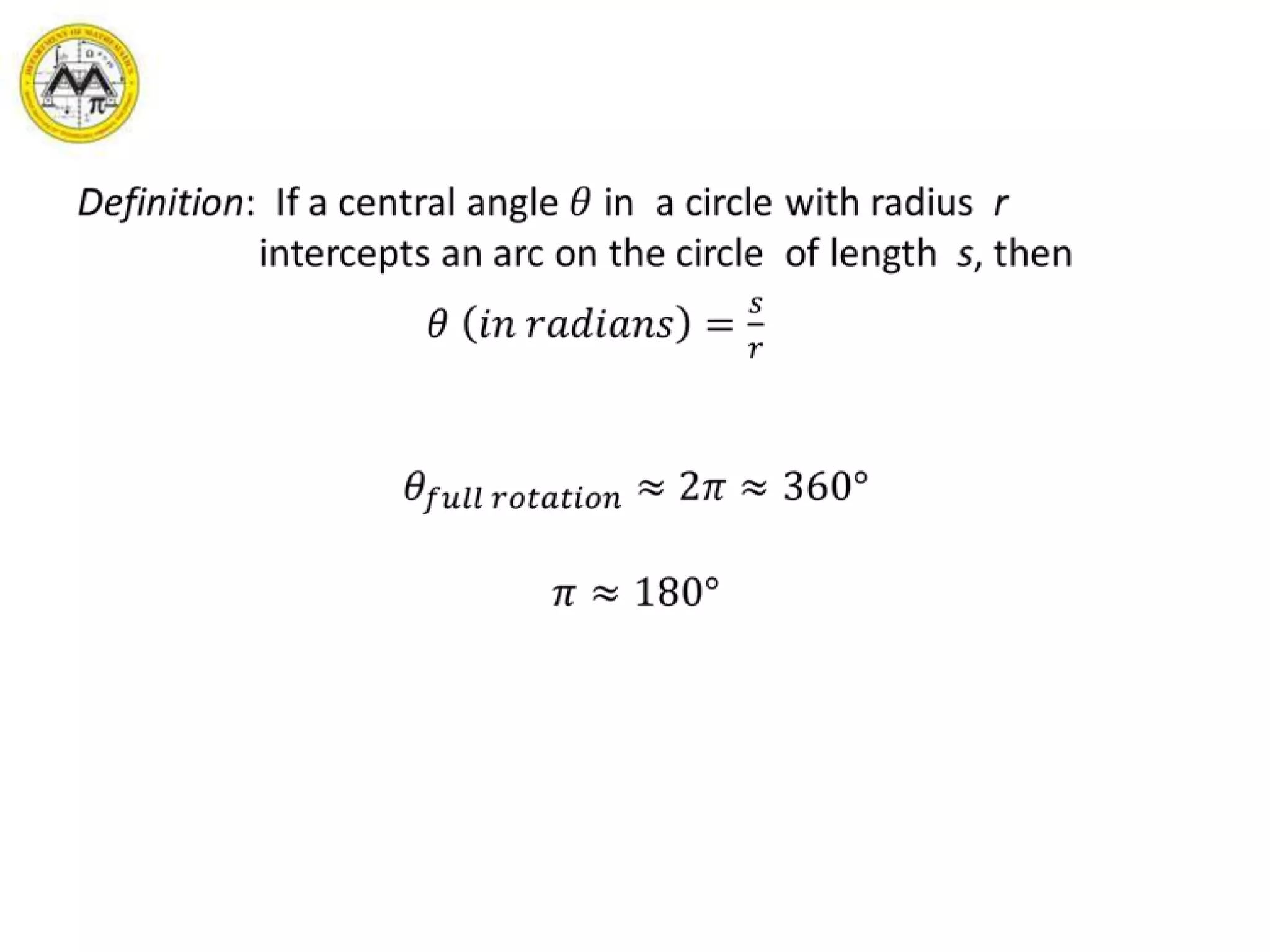 Definition:  If a central angle 𝜃 in  a circle with radius  r  intercepts an arc on the circle  of length  s, then 𝜃 𝑖𝑛 𝑟𝑎𝑑𝑖𝑎𝑛𝑠=𝑠𝑟𝜃𝑓𝑢𝑙𝑙 𝑟𝑜𝑡𝑎𝑡𝑖𝑜𝑛≈2𝜋≈360°𝜋≈180° 