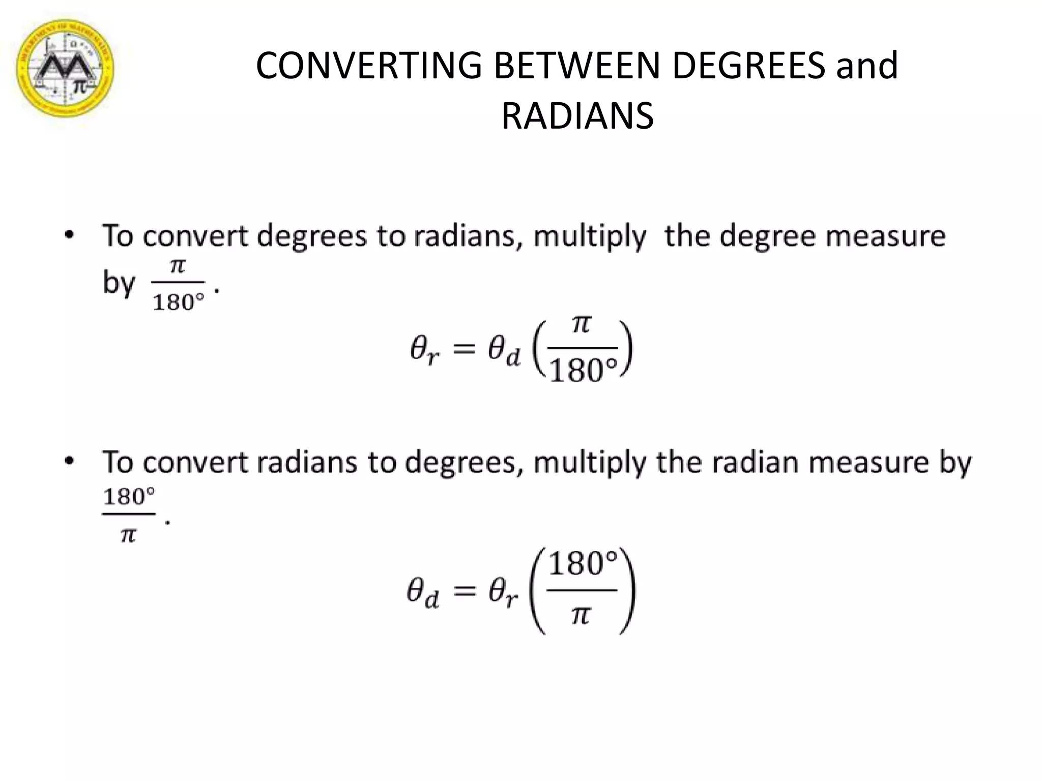 CONVERTING BETWEEN DEGREES and RADIANSTo convert degrees to radians, multiply  the degree measure by  𝜋180° .𝜃𝑟=𝜃𝑑𝜋180°To convert radians to degrees, multiply the radian measure by 180°𝜋 .𝜃𝑑=𝜃𝑟180°𝜋 