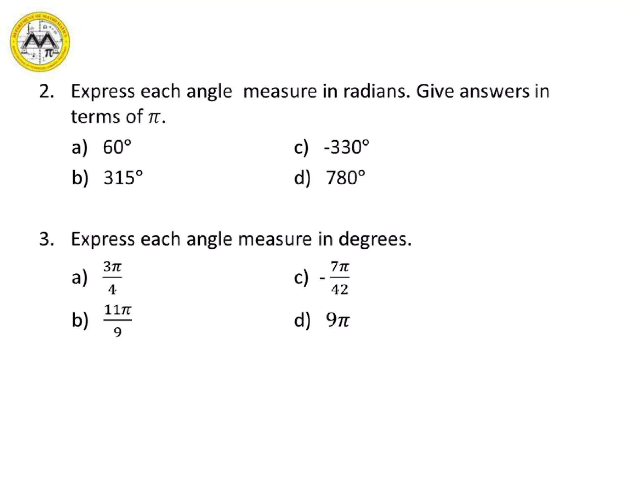 Express each angle  measure in radians. Give answers in terms of 𝜋.	a)   60°			c)   -330°	b)   315°			d)   780°Express each angle measure in degrees.a)   3𝜋4			c)  - 7𝜋42b)   11𝜋9			d)   9𝜋 