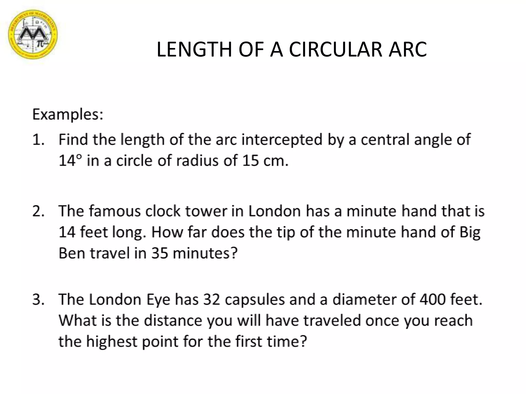 LENGTH OF A CIRCULAR ARCExamples:Find the length of the arc intercepted by a central angle of 14° in a circle of radius of 15 cm.The famous clock tower in London has a minute hand that is 14 feet long. How far does the tip of the minute hand of Big Ben travel in 35 minutes?The London Eye has 32 capsules and a diameter of 400 feet. What is the distance you will have traveled once you reach the highest point for the first time? 