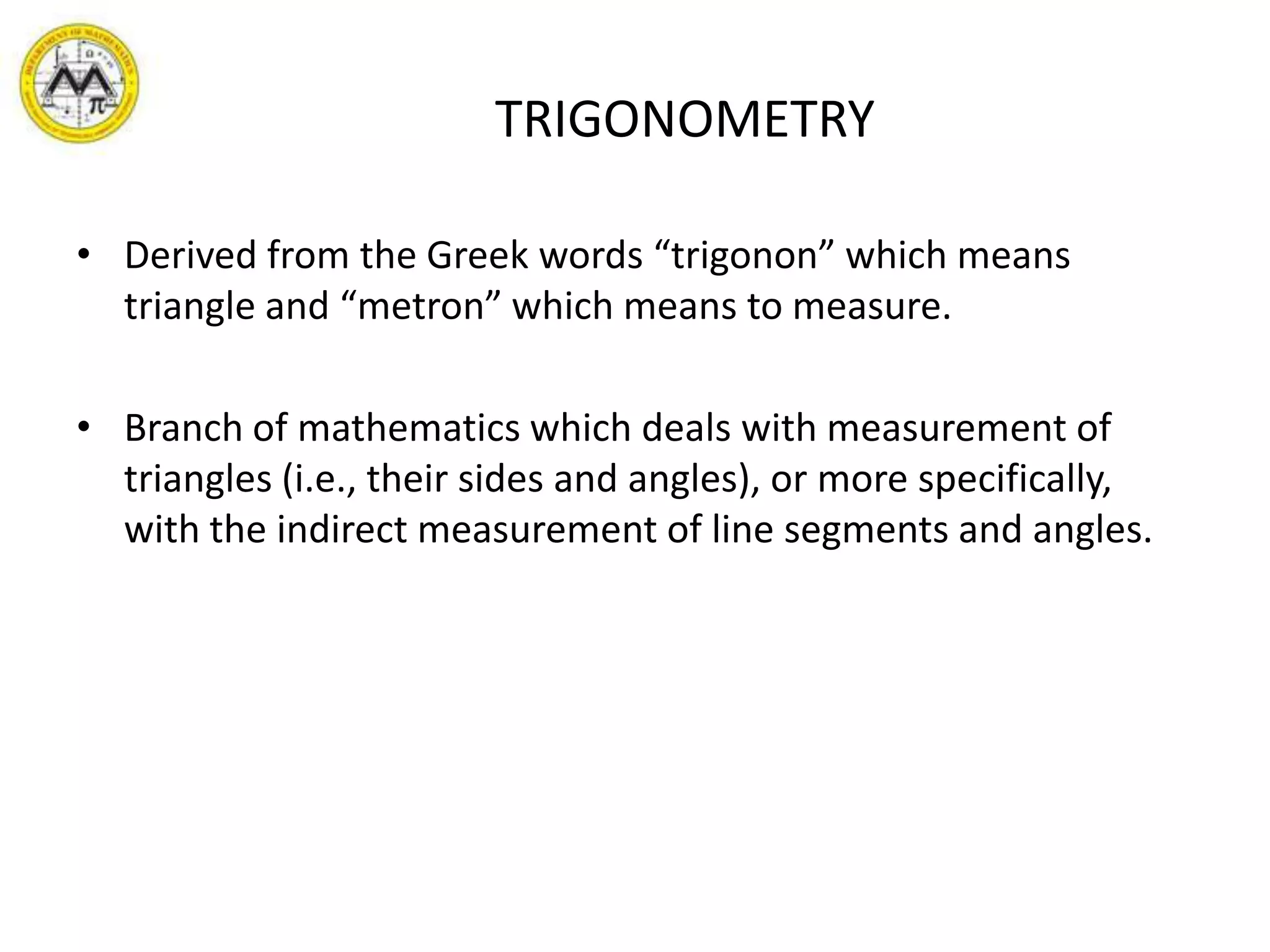                       TRIGONOMETRYDerived from the Greek words “trigonon” which means triangle and “metron” which means to measure.Branch of mathematics which deals with measurement of triangles (i.e., their sides and angles), or more specifically, with the indirect measurement of line segments and angles.