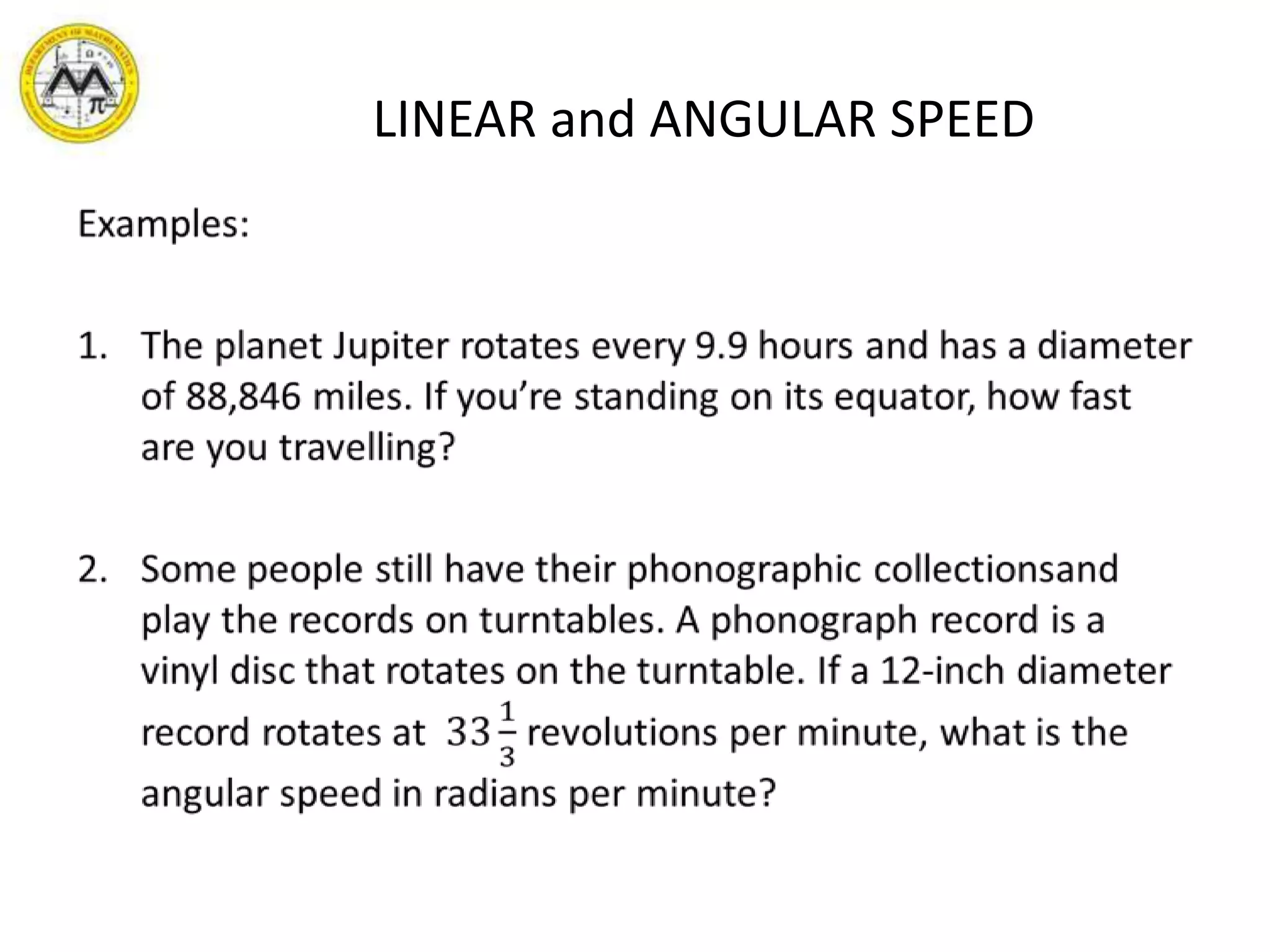 LINEAR and ANGULAR SPEEDExamples: The planet Jupiter rotates every 9.9 hours and has a diameter of 88,846 miles. If you’re standing on its equator, how fast are you travelling?Some people still have their phonographic collectionsand play the records on turntables. A phonograph record is a  vinyl disc that rotates on the turntable. If a 12-inch diameter record rotates at  3313 revolutions per minute, what is the angular speed in radians per minute? 