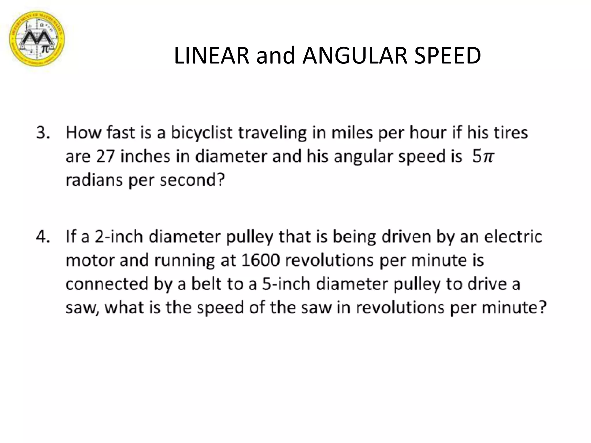 LINEAR and ANGULAR SPEEDHow fast is a bicyclist traveling in miles per hour if his tires are 27 inches in diameter and his angular speed is  5𝜋 radians per second?If a 2-inch diameter pulley that is being driven by an electric motor and running at 1600 revolutions per minute is connected by a belt to a 5-inch diameter pulley to drive a saw, what is the speed of the saw in revolutions per minute? 