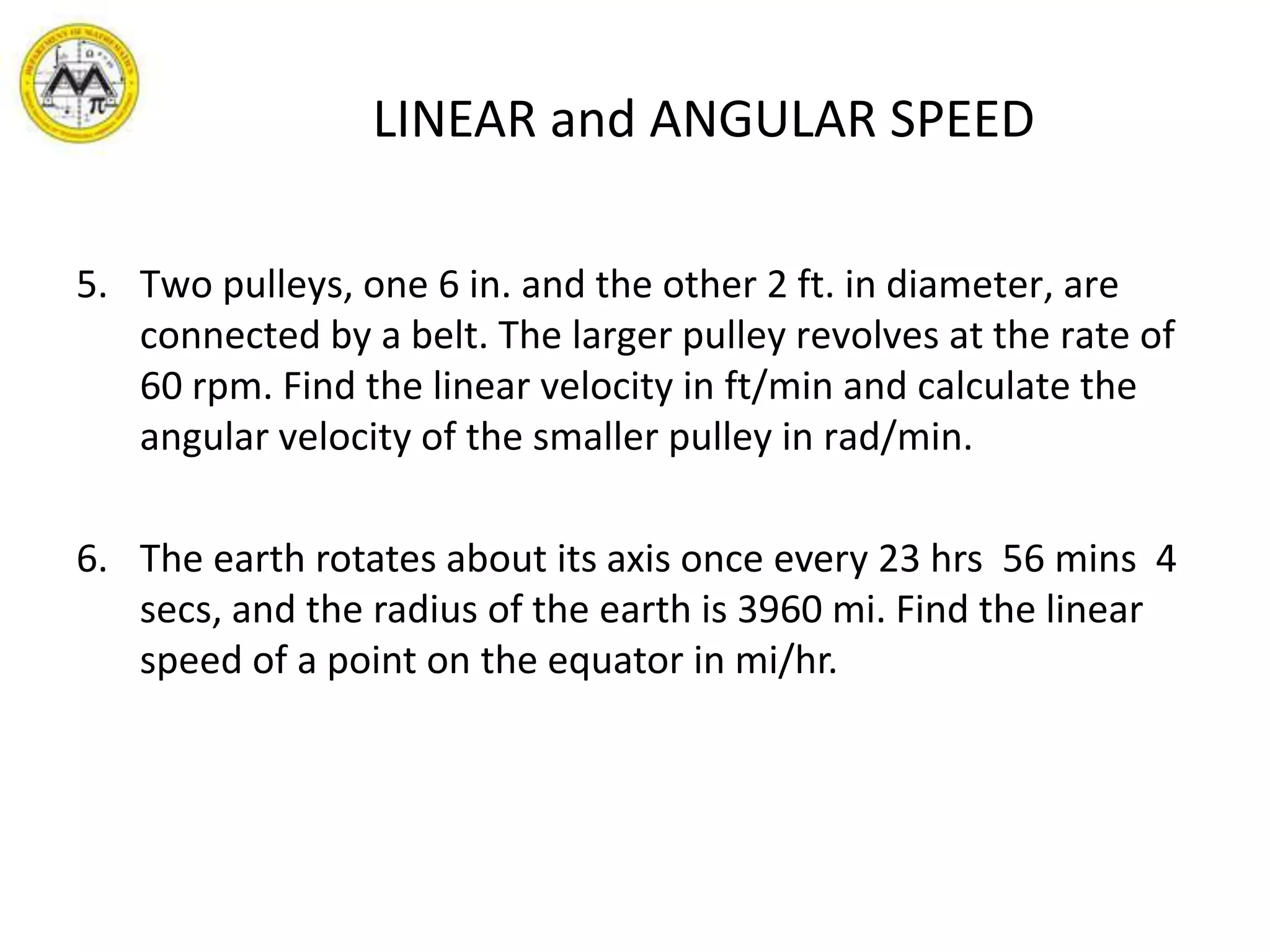 LINEAR and ANGULAR SPEEDTwo pulleys, one 6 in. and the other 2 ft. in diameter, are connected by a belt. The larger pulley revolves at the rate of 60 rpm. Find the linear velocity in ft/min and calculate the angular velocity of the smaller pulley in rad/min. The earth rotates about its axis once every 23 hrs 56 mins 4 secs, and the radius of the earth is 3960 mi. Find the linear speed of a point on the equator in mi/hr.