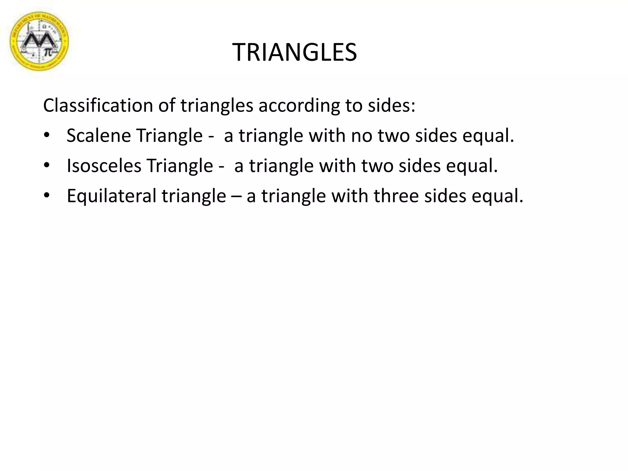                     TRIANGLESClassification of triangles according to sides:Scalene Triangle -  a triangle with no two sides equal.Isosceles Triangle -  a triangle with two sides equal.Equilateral triangle – a triangle with three sides equal.