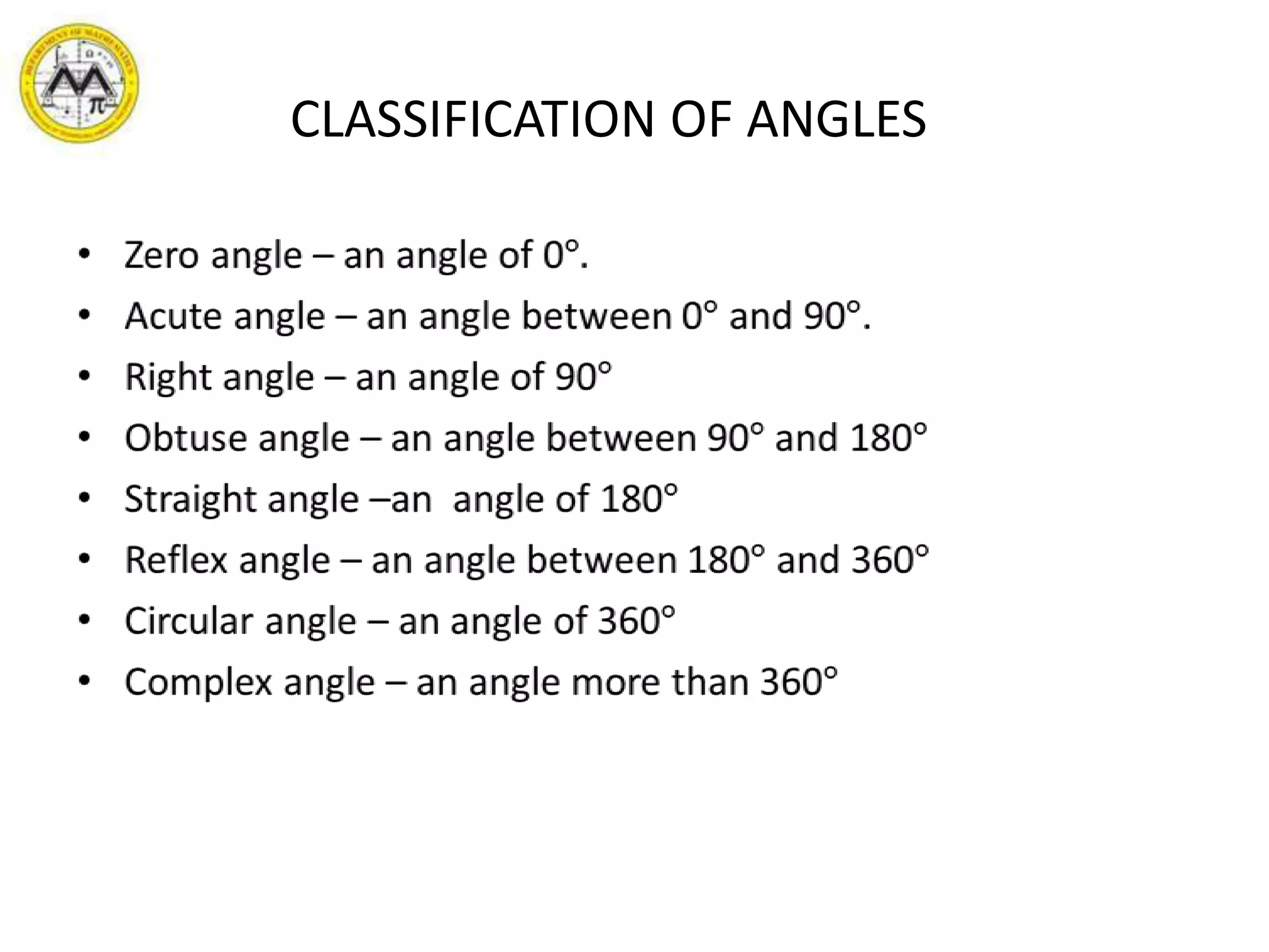       CLASSIFICATION OF ANGLESZero angle – an angle of 0°.Acute angle – an angle between 0° and 90°.Right angle – an angle of 90°Obtuse angle – an angle between 90° and 180°Straight angle –an  angle of 180°Reflex angle – an angle between 180° and 360°Circular angle – an angle of 360°Complex angle – an angle more than 360° 