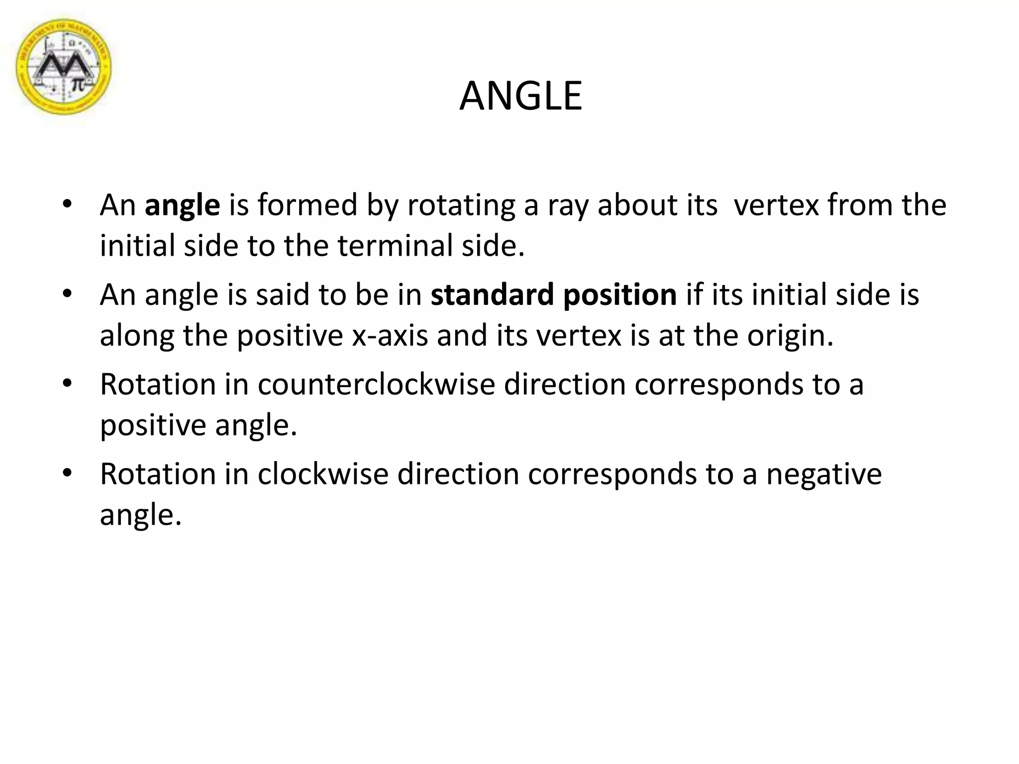        ANGLEAn angle is formed by rotating a ray about its  vertex from the initial side to the terminal side.An angle is said to be in standard position if its initial side is along the positive x-axis and its vertex is at the origin.Rotation in counterclockwise direction corresponds to a positive angle.Rotation in clockwise direction corresponds to a negative angle.