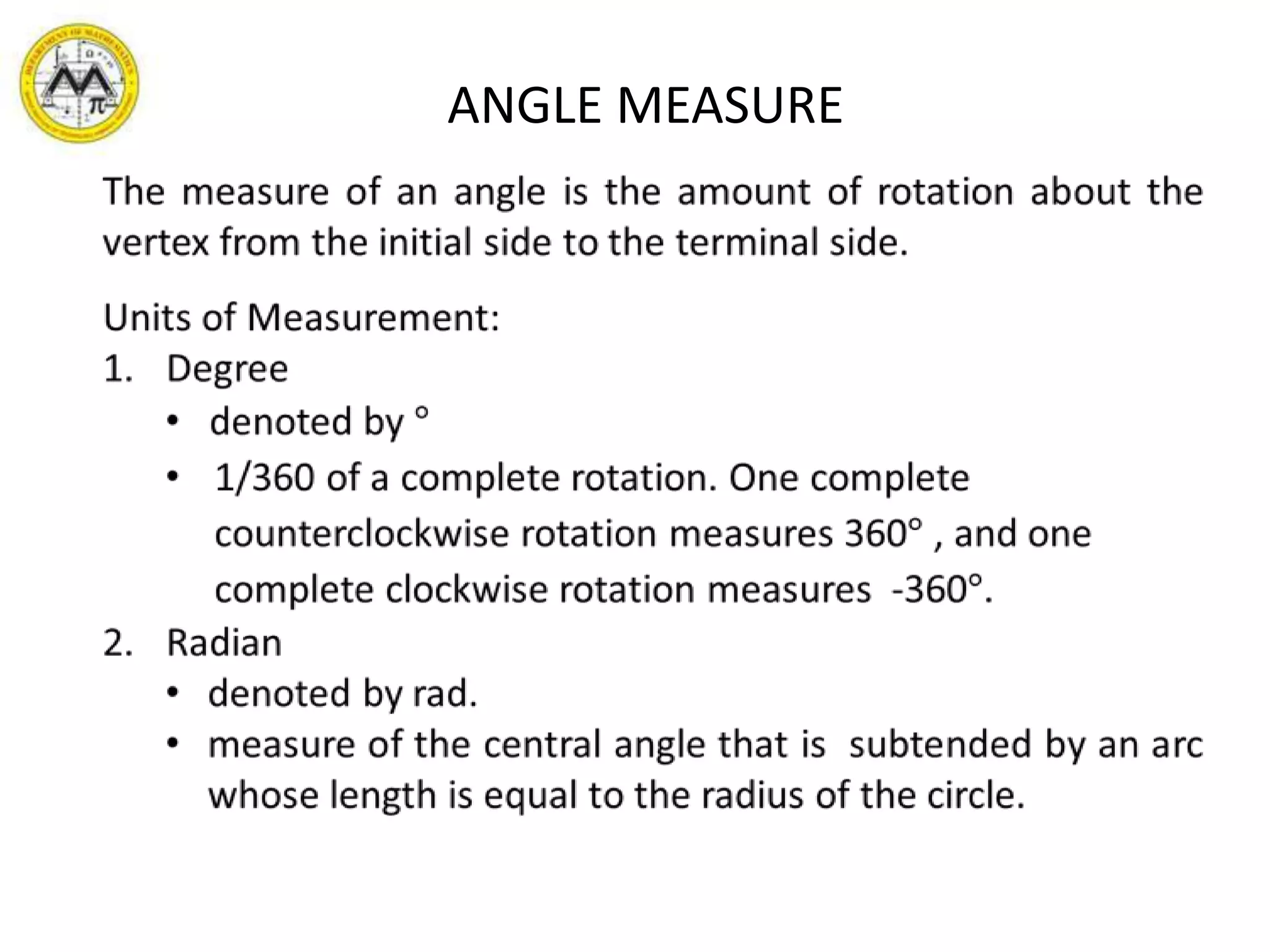 ANGLE MEASUREThe measure of an angle is the amount of rotation about the vertex from the initial side to the terminal side.Units of Measurement:Degree  denoted by °1/360 of a complete rotation. One complete counterclockwise rotation measures 360° , and one complete clockwise rotation measures  -360°.Radiandenoted by rad.measure of the central angle that is  subtended by an arc whose length is equal to the radius of the circle.  