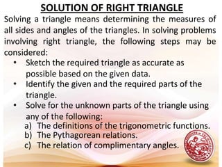SOLUTION OF RIGHT TRIANGLE Solving a triangle means determining the measures of all sides and angles of the triangles. In solving problems involving right triangle, the following steps may be considered:Sketch the required triangle as accurate as possible based on the given data.